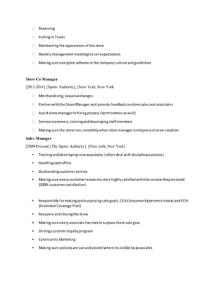  Receiving
 PullinginTrucks
 Maintainingthe appearance of the store
 Weekly managementmeetings tosetexpectations
 Making sure everyone adheres tothe company culture andguidelines
Store Co Manager
[2012-2014] [Sports Authority], [New York, New York
 Merchandising, seasonalchanges
 Partnerwiththe Store Manager and provide feedback onstore salesandassociates
 Assiststore managerinhiringprocess (terminations aswell)
 Service customers, traininganddevelopingstaff members
 Making sure the store runs smoothly when store managerisnotpresentoron vacation
Sales Manager
[2009-Present] [The Sports Authority], [New york, New York]
▪ Traininganddevelopingnew associates ( oftendeal withdisciplinary actions)
▪ Handlingcashoffice
▪ Outstandingcustomerservice
▪ Making sure every customerleavesmystore highly satisfiedwiththe service they received
(100% customersatisfaction)
▪ Responsible formakingandsurpassingsale goals, CEI( ConsumerExperienceIndex) andECPs
(Extended Coverage Plan)
▪ Recovery andclosingthe store
▪ Making sure every associate hasmetor surpass there sale goal
▪ Drivingcustomerloyalty program
▪ Community Marketing
▪ Making sure policies are outandposted where itsvisible byassociates
 