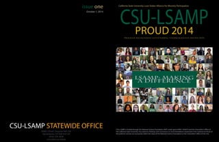 CSU-LSAMP STATEWIDE OFFICE
CSU-LSAMP
California State University Louis Stokes Alliance for Minority Participation
PROUD 2014
issue one
6000 J Street, Sequoia Hall 226
Sacramento, CA 95819-6124
(916) 278-3838
csus.edu/csu-lsamp
CSU-LSAMP is funded through the National Science Foundation (NSF) under grant #HRD-1302873 and the Chancellor’s Office of
the California State University. Any opinions, findings, and conclusions or recommendations expressed in this material are those of
the author(s) and do not necessarily reflect the views of the National Science Foundation or the Chancellor’s Office of the CSU.
Program Recognizing Outstanding Undergraduate Distinction
LSAMP: Making
a Difference
October 1, 2014
 