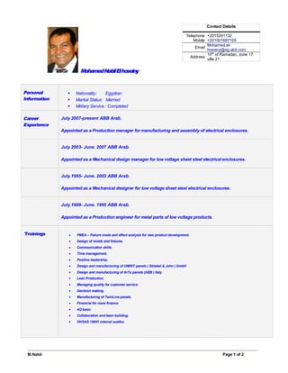M.Nabil Page 1 of 2
MohamedNabilElhoseiny
Personal
Information
§ Nationality: Egyptian
§ Marital Status: Married
§ Military Service : Completed
Career
Experience
July.2007-present ABB Arab.
Appointed as a Production manager for manufacturing and assembly of electrical enclosures.
July.2003- June. 2007 ABB Arab.
Appointed as a Mechanical design manager for low voltage sheet steel electrical enclosures.
July.1995- June. 2003 ABB Arab.
Appointed as a Mechanical designer for low voltage sheet steel electrical enclosures.
July.1988- June. 1995 ABB Arab.
Appointed as a Production engineer for metal parts of low voltage products.
Trainings · FMEA – Failure mode and effect analysis for new product development.
· Design of molds and fixtures.
· Communication skills.
· Time management.
· Positive leadership.
· Design and manufacturing of UNIKIT panels ( Striebel & John ) GmbH
· Design and manufacturing of ArTu panels (ABB ) Italy
· Lean Production.
· Managing quality for customer service.
· Decision making.
· Manufacturing of TwinLine panels.
· Financial for none finance.
· 4Q basic
· Collaboration and team building.
· OHSAS 18001 internal auditor.
Contact Details
Telephone +2015391132
Mobile +201001687105
Email
Mohamed.el-
hosieny@eg.abb.com
Address
10th
of Ramadan, zone 17
villa 21.
 