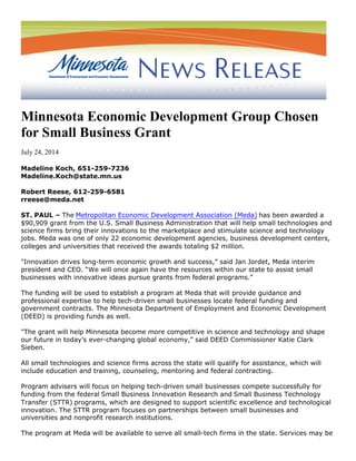 Minnesota Economic Development Group Chosen
for Small Business Grant
July 24, 2014
Madeline Koch, 651-259-7236
Madeline.Koch@state.mn.us
Robert Reese, 612-259-6581
rreese@meda.net
ST. PAUL – The Metropolitan Economic Development Association (Meda) has been awarded a
$90,909 grant from the U.S. Small Business Administration that will help small technologies and
science firms bring their innovations to the marketplace and stimulate science and technology
jobs. Meda was one of only 22 economic development agencies, business development centers,
colleges and universities that received the awards totaling $2 million.
"Innovation drives long-term economic growth and success,” said Jan Jordet, Meda interim
president and CEO. “We will once again have the resources within our state to assist small
businesses with innovative ideas pursue grants from federal programs.”
The funding will be used to establish a program at Meda that will provide guidance and
professional expertise to help tech-driven small businesses locate federal funding and
government contracts. The Minnesota Department of Employment and Economic Development
(DEED) is providing funds as well.
"The grant will help Minnesota become more competitive in science and technology and shape
our future in today’s ever-changing global economy,” said DEED Commissioner Katie Clark
Sieben.
All small technologies and science firms across the state will qualify for assistance, which will
include education and training, counseling, mentoring and federal contracting.
Program advisers will focus on helping tech-driven small businesses compete successfully for
funding from the federal Small Business Innovation Research and Small Business Technology
Transfer (STTR) programs, which are designed to support scientific excellence and technological
innovation. The STTR program focuses on partnerships between small businesses and
universities and nonprofit research institutions.
The program at Meda will be available to serve all small-tech firms in the state. Services may be
 