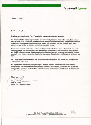 Transworld Systems~
October 25, 2005
To Whom It May Concern:
This letter is provided to Mr. Tracy Pierce for his use as an employment reference.
Mr. Pierce worked as a sales representative for Transworld Systems Inc. for over ten years, from January
1993, to June 2003. During that time he advanced through different levels under independent contractor
agreements, ultimately being appointed to the highest level available, that of a Regional Sales Agent,
administering a number of different sales offices located in Illinois.
Transworld Systems is a collection agency providing prepaid collection services nationwide to large and
small businesses. It is our experience that it takes a fair amount of skill and application to successfully
sell the TSI collection service, since many potential clients are reluctant to pre-pay for collection services,
especially when there are a number of collection agencies available that are paid only on a contingent fee
basis. /
Mr. Pierce's success as measured by the commission levels he achieved was notable; his compensation
rose to the six-figure level.
We hope that this information is helpful to you. We have provided this letter to Mr. Pierce with his
understanding that it may be given to prospective employers, and that it is complete in and of itself, so
that his future employers need not go to the inconvenience of contacting TSI to attempt to obtain further
or additional information.
390 South Woods Mill Road, Suite #350 _~,",'
P: 314.576.0022 I F: 314.576.1867 I www.transworldsYstems.com
 