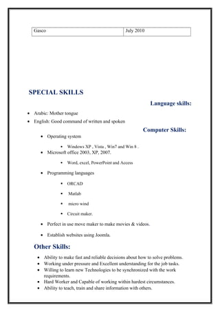 Gasco July 2010
SPECIAL SKILLS
Language skills:
• Arabic: Mother tongue
• English: Good command of written and spoken
Computer Skills:
• Operating system
 Windows XP , Vista , Win7 and Win 8 .
• Microsoft office 2003, XP, 2007.
 Word, excel, PowerPoint and Access
• Programming languages
 ORCAD
 Matlab
 micro wind
 Circuit maker.
• Perfect in use move maker to make movies & videos.
• Establish websites using Joomla.
Other Skills:
• Ability to make fast and reliable decisions about how to solve problems.
• Working under pressure and Excellent understanding for the job tasks.
• Willing to learn new Technologies to be synchronized with the work
requirements.
• Hard Worker and Capable of working within hardest circumstances.
• Ability to teach, train and share information with others.
 