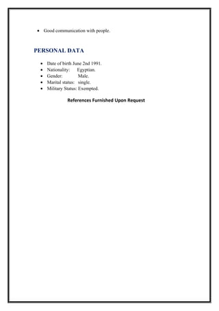 • Good communication with people.
PERSONAL DATA
• Date of birth June 2nd 1991.
• Nationality: Egyptian.
• Gender: Male.
• Marital status: single.
• Military Status: Exempted.
References Furnished Upon Request
 