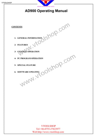 VTOOLSHOP




                    AD900 Operating Manual




                                                     om
        CONTENTS

                                                  .c
                                         h op
            1- GENERAL INFORMATION

                                    o ls
            2- FEATURES
                           .v to
                   w w
                w
            3- GENERAL OPERATION


            4- PC PROGRAM OPERATION

                                                      .c om
            5- SPECIAL FEATURE

                                           sh op
            6- SOFTWARE UPDATING

                                   to ol
                          w .v
                 w w




                                   VTOOLSHOP
                             Tel:+86-0755-27823977
                           Web:http://www.vtoolshop.com
 