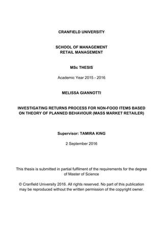 CRANFIELD UNIVERSITY
SCHOOL OF MANAGEMENT
RETAIL MANAGEMENT
MSc THESIS
Academic Year 2015 - 2016
MELISSA GIANNOTTI
INVESTIGATING RETURNS PROCESS FOR NON-FOOD ITEMS BASED
ON THEORY OF PLANNED BEHAVIOUR (MASS MARKET RETAILER)
Supervisor: TAMIRA KING
2 September 2016
This thesis is submitted in partial fulfilment of the requirements for the degree
of Master of Science
© Cranfield University 2016. All rights reserved. No part of this publication
may be reproduced without the written permission of the copyright owner.
 
