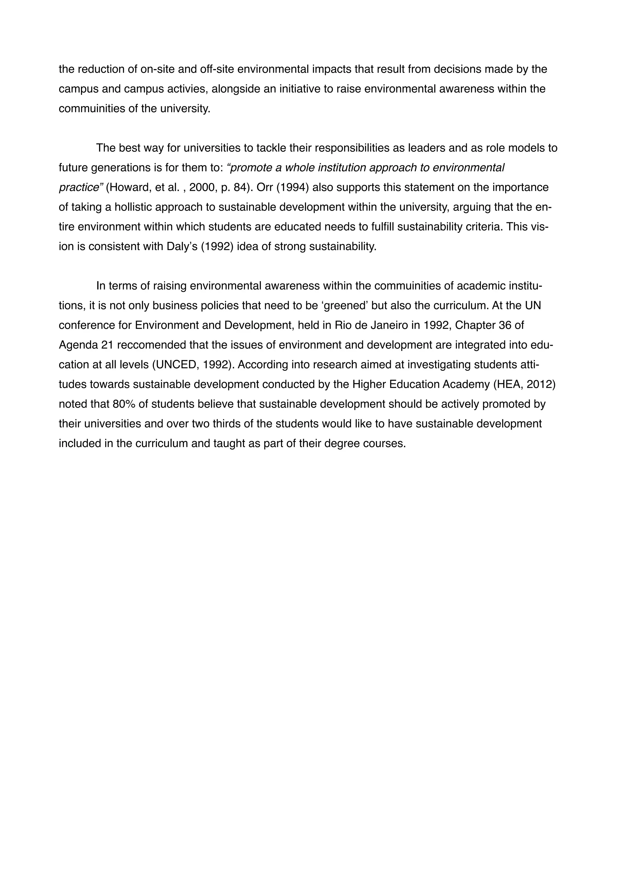 the reduction of on-site and off-site environmental impacts that result from decisions made by the
campus and campus activies, alongside an initiative to raise environmental awareness within the
commuinities of the university. !
!
! The best way for universities to tackle their responsibilities as leaders and as role models to
future generations is for them to: “promote a whole institution approach to environmental
practice” (Howard, et al. , 2000, p. 84). Orr (1994) also supports this statement on the importance
of taking a hollistic approach to sustainable development within the university, arguing that the en-
tire environment within which students are educated needs to fulﬁll sustainability criteria. This vis-
ion is consistent with Daly’s (1992) idea of strong sustainability. !
!
! In terms of raising environmental awareness within the commuinities of academic institu-
tions, it is not only business policies that need to be ‘greened’ but also the curriculum. At the UN
conference for Environment and Development, held in Rio de Janeiro in 1992, Chapter 36 of
Agenda 21 reccomended that the issues of environment and development are integrated into edu-
cation at all levels (UNCED, 1992). According into research aimed at investigating students atti-
tudes towards sustainable development conducted by the Higher Education Academy (HEA, 2012)
noted that 80% of students believe that sustainable development should be actively promoted by
their universities and over two thirds of the students would like to have sustainable development
included in the curriculum and taught as part of their degree courses. !
!
!
!
!
!
!
!
!
!
!
!
!
!
!
!
!
!
!
!
 