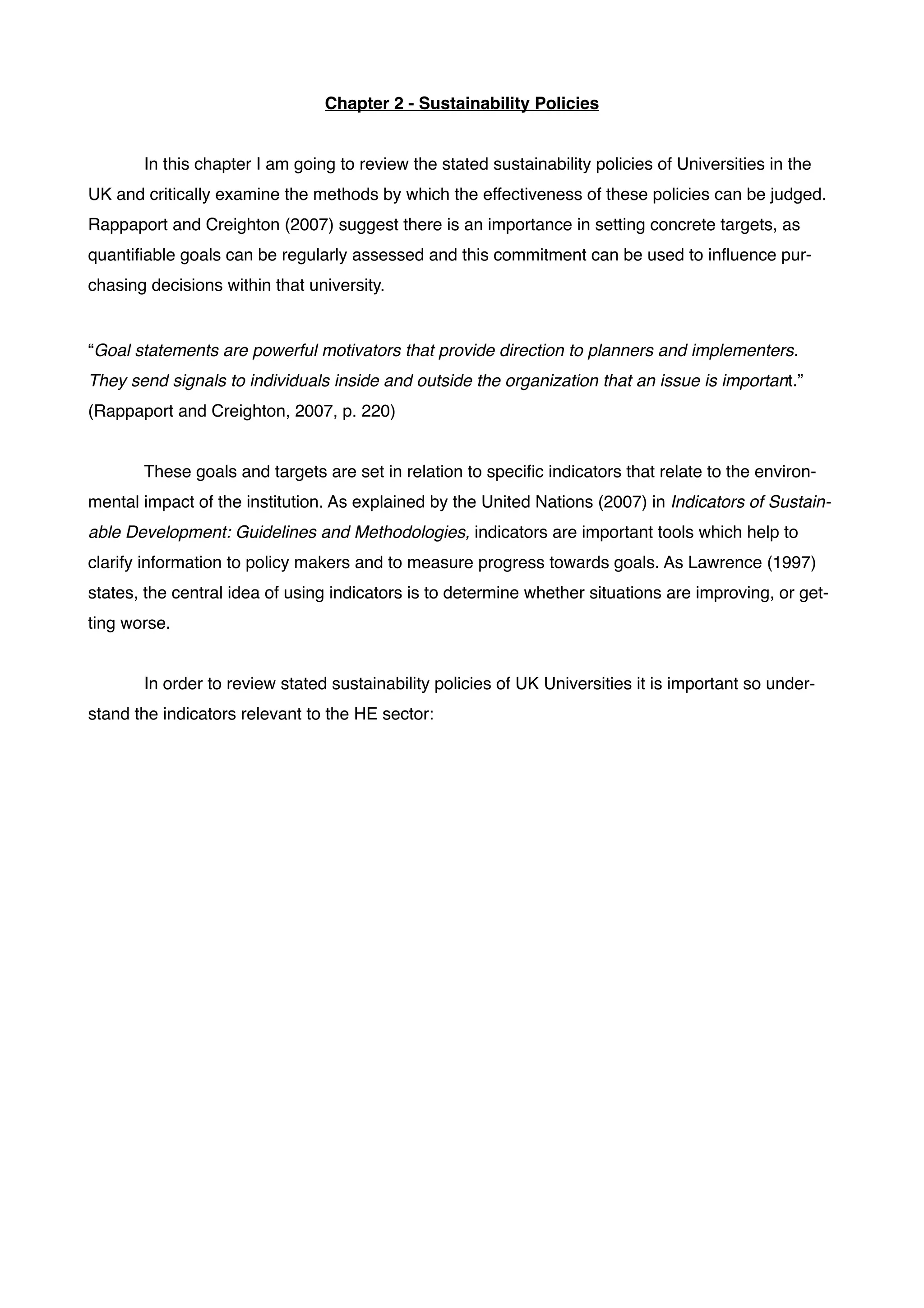 Chapter 2 - Sustainability Policies!
!
!
! In this chapter I am going to review the stated sustainability policies of Universities in the
UK and critically examine the methods by which the effectiveness of these policies can be judged.
Rappaport and Creighton (2007) suggest there is an importance in setting concrete targets, as
quantiﬁable goals can be regularly assessed and this commitment can be used to inﬂuence pur-
chasing decisions within that university.!
! !
“Goal statements are powerful motivators that provide direction to planners and implementers.
They send signals to individuals inside and outside the organization that an issue is important.”!
(Rappaport and Creighton, 2007, p. 220)!
 	

! These goals and targets are set in relation to speciﬁc indicators that relate to the environ-
mental impact of the institution. As explained by the United Nations (2007) in Indicators of Sustain-
able Development: Guidelines and Methodologies, indicators are important tools which help to
clarify information to policy makers and to measure progress towards goals. As Lawrence (1997)
states, the central idea of using indicators is to determine whether situations are improving, or get-
ting worse. !
!
! In order to review stated sustainability policies of UK Universities it is important so under-
stand the indicators relevant to the HE sector:!
!
!
!
!
!
!
!
!
!
!
!
!
!
!
!
!
 