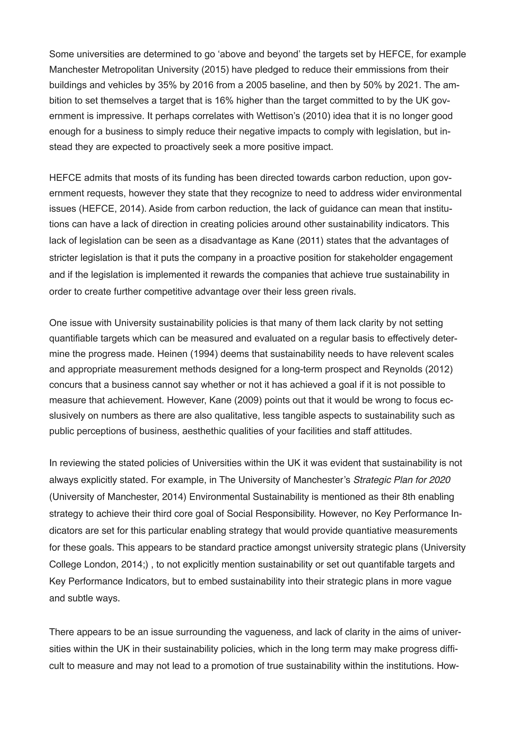 Some universities are determined to go ‘above and beyond’ the targets set by HEFCE, for example
Manchester Metropolitan University (2015) have pledged to reduce their emmissions from their
buildings and vehicles by 35% by 2016 from a 2005 baseline, and then by 50% by 2021. The am-
bition to set themselves a target that is 16% higher than the target committed to by the UK gov-
ernment is impressive. It perhaps correlates with Wettison’s (2010) idea that it is no longer good
enough for a business to simply reduce their negative impacts to comply with legislation, but in-
stead they are expected to proactively seek a more positive impact.
!
HEFCE admits that mosts of its funding has been directed towards carbon reduction, upon gov-
ernment requests, however they state that they recognize to need to address wider environmental
issues (HEFCE, 2014). Aside from carbon reduction, the lack of guidance can mean that institu-
tions can have a lack of direction in creating policies around other sustainability indicators. This
lack of legislation can be seen as a disadvantage as Kane (2011) states that the advantages of
stricter legislation is that it puts the company in a proactive position for stakeholder engagement
and if the legislation is implemented it rewards the companies that achieve true sustainability in
order to create further competitive advantage over their less green rivals.
!
One issue with University sustainability policies is that many of them lack clarity by not setting
quantifiable targets which can be measured and evaluated on a regular basis to effectively deter-
mine the progress made. Heinen (1994) deems that sustainability needs to have relevent scales
and appropriate measurement methods designed for a long-term prospect and Reynolds (2012)
concurs that a business cannot say whether or not it has achieved a goal if it is not possible to
measure that achievement. However, Kane (2009) points out that it would be wrong to focus ec-
slusively on numbers as there are also qualitative, less tangible aspects to sustainability such as
public perceptions of business, aesthethic qualities of your facilities and staff attitudes.
!
In reviewing the stated policies of Universities within the UK it was evident that sustainability is not
always explicitly stated. For example, in The University of Manchester’s Strategic Plan for 2020
(University of Manchester, 2014) Environmental Sustainability is mentioned as their 8th enabling
strategy to achieve their third core goal of Social Responsibility. However, no Key Performance In-
dicators are set for this particular enabling strategy that would provide quantiative measurements
for these goals. This appears to be standard practice amongst university strategic plans (University
College London, 2014;) , to not explicitly mention sustainability or set out quantifable targets and
Key Performance Indicators, but to embed sustainability into their strategic plans in more vague
and subtle ways.!
!
There appears to be an issue surrounding the vagueness, and lack of clarity in the aims of univer-
sities within the UK in their sustainability policies, which in the long term may make progress difﬁ-
cult to measure and may not lead to a promotion of true sustainability within the institutions. How-
 