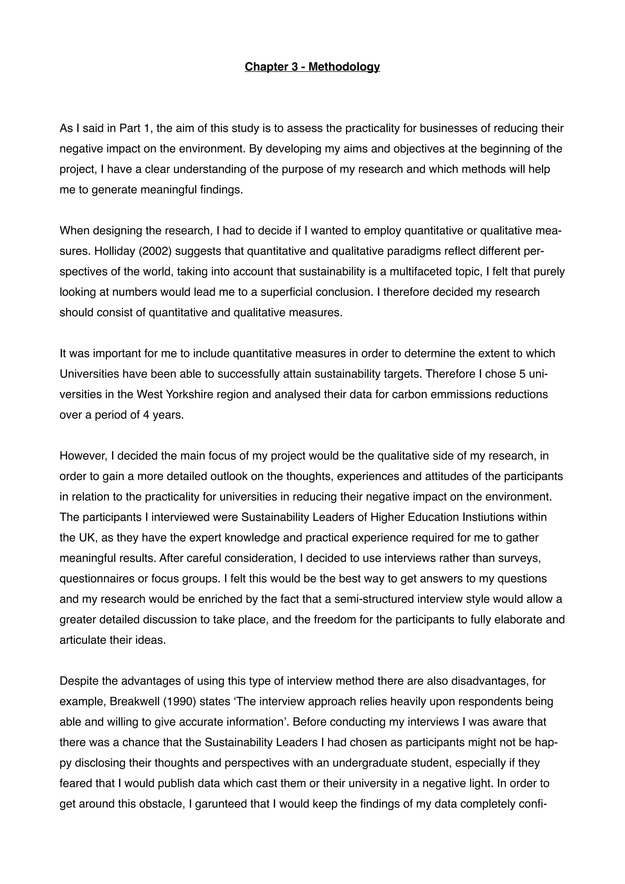 Chapter 3 - Methodology!
!
!
As I said in Part 1, the aim of this study is to assess the practicality for businesses of reducing their
negative impact on the environment. By developing my aims and objectives at the beginning of the
project, I have a clear understanding of the purpose of my research and which methods will help
me to generate meaningful ﬁndings. !
!
When designing the research, I had to decide if I wanted to employ quantitative or qualitative mea-
sures. Holliday (2002) suggests that quantitative and qualitative paradigms reﬂect different per-
spectives of the world, taking into account that sustainability is a multifaceted topic, I felt that purely
looking at numbers would lead me to a superﬁcial conclusion. I therefore decided my research
should consist of quantitative and qualitative measures.!
!
It was important for me to include quantitative measures in order to determine the extent to which
Universities have been able to successfully attain sustainability targets. Therefore I chose 5 uni-
versities in the West Yorkshire region and analysed their data for carbon emmissions reductions
over a period of 4 years.!
!
However, I decided the main focus of my project would be the qualitative side of my research, in
order to gain a more detailed outlook on the thoughts, experiences and attitudes of the participants
in relation to the practicality for universities in reducing their negative impact on the environment.
The participants I interviewed were Sustainability Leaders of Higher Education Instiutions within
the UK, as they have the expert knowledge and practical experience required for me to gather
meaningful results. After careful consideration, I decided to use interviews rather than surveys,
questionnaires or focus groups. I felt this would be the best way to get answers to my questions
and my research would be enriched by the fact that a semi-structured interview style would allow a
greater detailed discussion to take place, and the freedom for the participants to fully elaborate and
articulate their ideas.!
!
Despite the advantages of using this type of interview method there are also disadvantages, for
example, Breakwell (1990) states ‘The interview approach relies heavily upon respondents being
able and willing to give accurate information’. Before conducting my interviews I was aware that
there was a chance that the Sustainability Leaders I had chosen as participants might not be hap-
py disclosing their thoughts and perspectives with an undergraduate student, especially if they
feared that I would publish data which cast them or their university in a negative light. In order to
get around this obstacle, I garunteed that I would keep the ﬁndings of my data completely conﬁ-
 