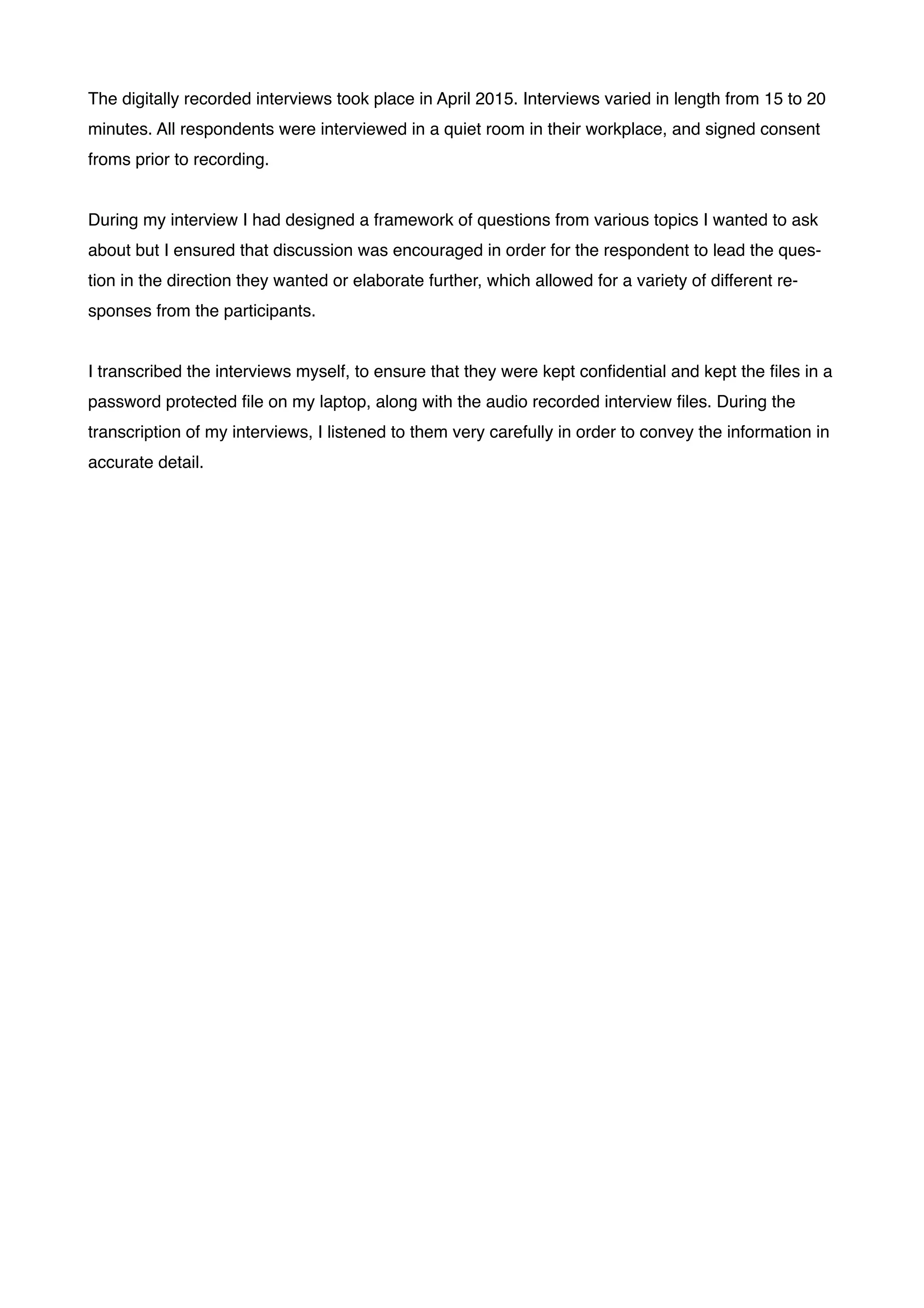 The digitally recorded interviews took place in April 2015. Interviews varied in length from 15 to 20
minutes. All respondents were interviewed in a quiet room in their workplace, and signed consent
froms prior to recording. !
!
During my interview I had designed a framework of questions from various topics I wanted to ask
about but I ensured that discussion was encouraged in order for the respondent to lead the ques-
tion in the direction they wanted or elaborate further, which allowed for a variety of different re-
sponses from the participants. !
!
I transcribed the interviews myself, to ensure that they were kept conﬁdential and kept the ﬁles in a
password protected ﬁle on my laptop, along with the audio recorded interview ﬁles. During the
transcription of my interviews, I listened to them very carefully in order to convey the information in
accurate detail. !
!
!
!
!
!
!
!
!
!
!
!
!
!
!
!
!
!
!
!
!
!
!
!
!
!
!
!
!
!
!
!
!
 