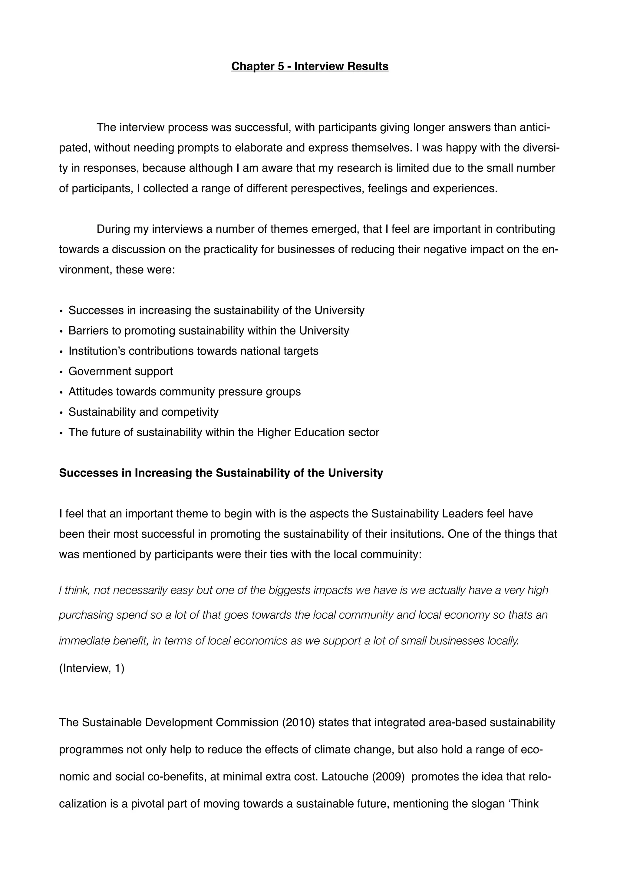 Chapter 5 - Interview Results!
!
!
! The interview process was successful, with participants giving longer answers than antici-
pated, without needing prompts to elaborate and express themselves. I was happy with the diversi-
ty in responses, because although I am aware that my research is limited due to the small number
of participants, I collected a range of different perespectives, feelings and experiences.!
!
! During my interviews a number of themes emerged, that I feel are important in contributing
towards a discussion on the practicality for businesses of reducing their negative impact on the en-
vironment, these were: !
!
• Successes in increasing the sustainability of the University!
• Barriers to promoting sustainability within the University!
• Institution’s contributions towards national targets!
• Government support!
• Attitudes towards community pressure groups!
• Sustainability and competivity!
• The future of sustainability within the Higher Education sector!
!
Successes in Increasing the Sustainability of the University !
!
I feel that an important theme to begin with is the aspects the Sustainability Leaders feel have
been their most successful in promoting the sustainability of their insitutions. One of the things that
was mentioned by participants were their ties with the local commuinity:!
!
I think, not necessarily easy but one of the biggests impacts we have is we actually have a very high
purchasing spend so a lot of that goes towards the local community and local economy so thats an
immediate beneﬁt, in terms of local economics as we support a lot of small businesses locally. !
(Interview, 1)!
!
The Sustainable Development Commission (2010) states that integrated area-based sustainability
programmes not only help to reduce the effects of climate change, but also hold a range of eco-
nomic and social co-beneﬁts, at minimal extra cost. Latouche (2009) promotes the idea that relo-
calization is a pivotal part of moving towards a sustainable future, mentioning the slogan ‘Think
 