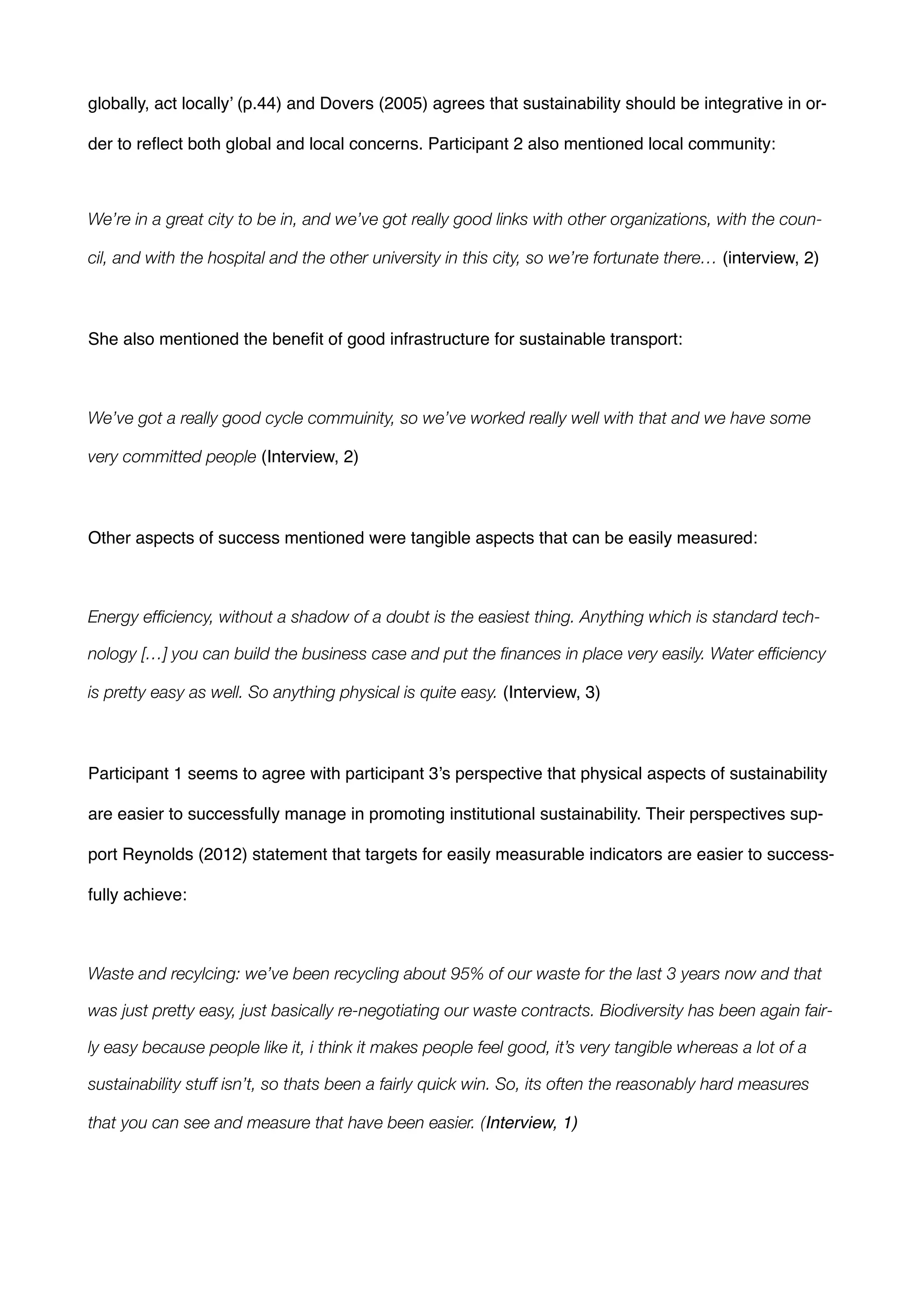 globally, act locally’ (p.44) and Dovers (2005) agrees that sustainability should be integrative in or-
der to reﬂect both global and local concerns. Participant 2 also mentioned local community:!
!
We’re in a great city to be in, and we’ve got really good links with other organizations, with the coun-
cil, and with the hospital and the other university in this city, so we’re fortunate there… (interview, 2)!
!
She also mentioned the beneﬁt of good infrastructure for sustainable transport:!
!
We’ve got a really good cycle commuinity, so we’ve worked really well with that and we have some
very committed people (Interview, 2)!
!
Other aspects of success mentioned were tangible aspects that can be easily measured:!
!
Energy efﬁciency, without a shadow of a doubt is the easiest thing. Anything which is standard tech-
nology […] you can build the business case and put the ﬁnances in place very easily. Water efﬁciency
is pretty easy as well. So anything physical is quite easy. (Interview, 3)!
!
Participant 1 seems to agree with participant 3’s perspective that physical aspects of sustainability
are easier to successfully manage in promoting institutional sustainability. Their perspectives sup-
port Reynolds (2012) statement that targets for easily measurable indicators are easier to success-
fully achieve:!
!
Waste and recylcing: we’ve been recycling about 95% of our waste for the last 3 years now and that
was just pretty easy, just basically re-negotiating our waste contracts. Biodiversity has been again fair-
ly easy because people like it, i think it makes people feel good, it’s very tangible whereas a lot of a
sustainability stuff isn’t, so thats been a fairly quick win. So, its often the reasonably hard measures
that you can see and measure that have been easier. (Interview, 1)!
!
 
