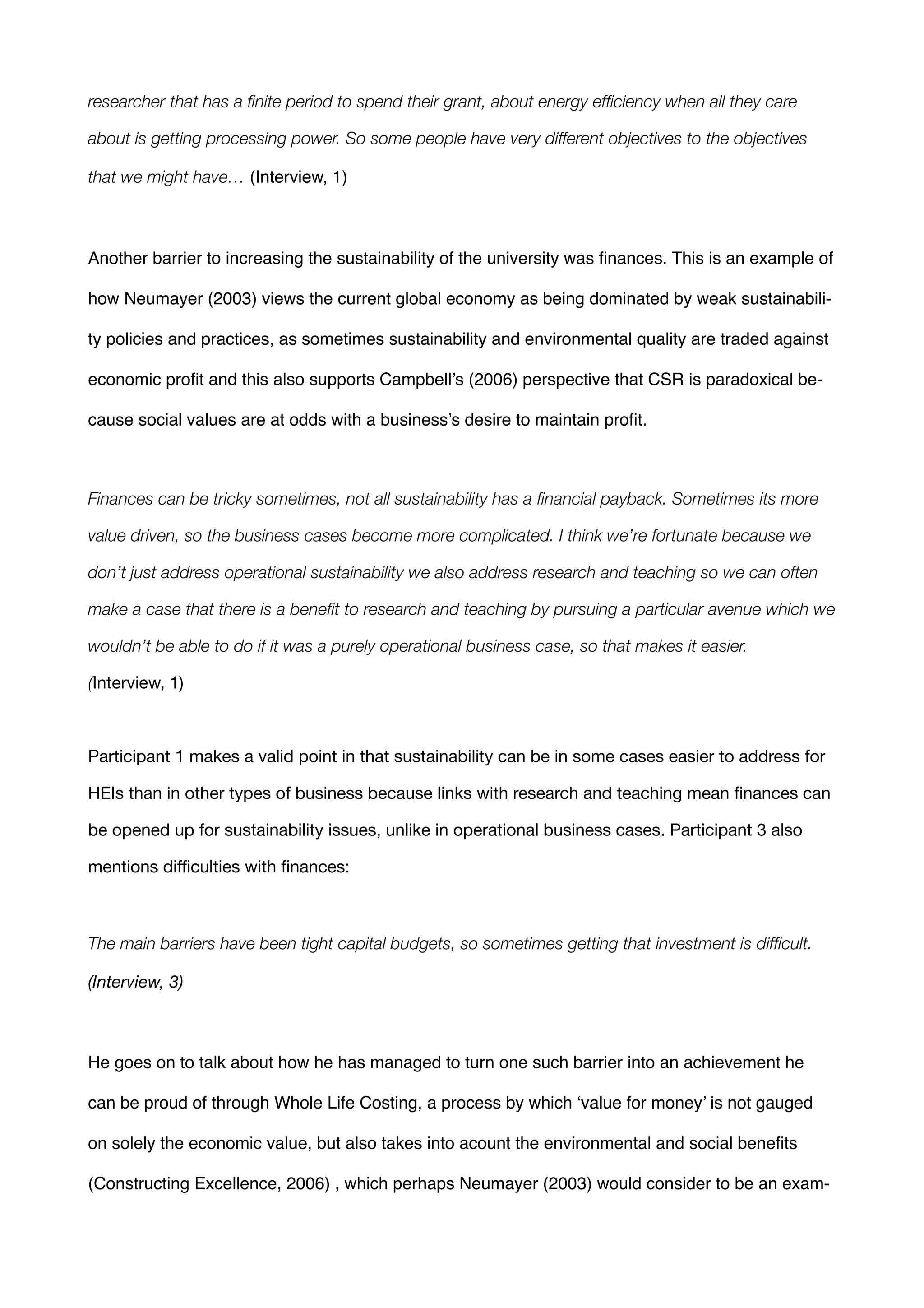 researcher that has a ﬁnite period to spend their grant, about energy efﬁciency when all they care
about is getting processing power. So some people have very different objectives to the objectives
that we might have… (Interview, 1)!
!
Another barrier to increasing the sustainability of the university was ﬁnances. This is an example of
how Neumayer (2003) views the current global economy as being dominated by weak sustainabili-
ty policies and practices, as sometimes sustainability and environmental quality are traded against
economic proﬁt and this also supports Campbell’s (2006) perspective that CSR is paradoxical be-
cause social values are at odds with a business’s desire to maintain proﬁt.!
!
Finances can be tricky sometimes, not all sustainability has a ﬁnancial payback. Sometimes its more
value driven, so the business cases become more complicated. I think we’re fortunate because we
don’t just address operational sustainability we also address research and teaching so we can often
make a case that there is a beneﬁt to research and teaching by pursuing a particular avenue which we
wouldn’t be able to do if it was a purely operational business case, so that makes it easier.
(Interview, 1)

!
Participant 1 makes a valid point in that sustainability can be in some cases easier to address for
HEIs than in other types of business because links with research and teaching mean ﬁnances can
be opened up for sustainability issues, unlike in operational business cases. Participant 3 also
mentions diﬃculties with ﬁnances:

!
The main barriers have been tight capital budgets, so sometimes getting that investment is difﬁcult.
(Interview, 3)

!
He goes on to talk about how he has managed to turn one such barrier into an achievement he
can be proud of through Whole Life Costing, a process by which ‘value for money’ is not gauged
on solely the economic value, but also takes into acount the environmental and social beneﬁts
(Constructing Excellence, 2006) , which perhaps Neumayer (2003) would consider to be an exam-
 