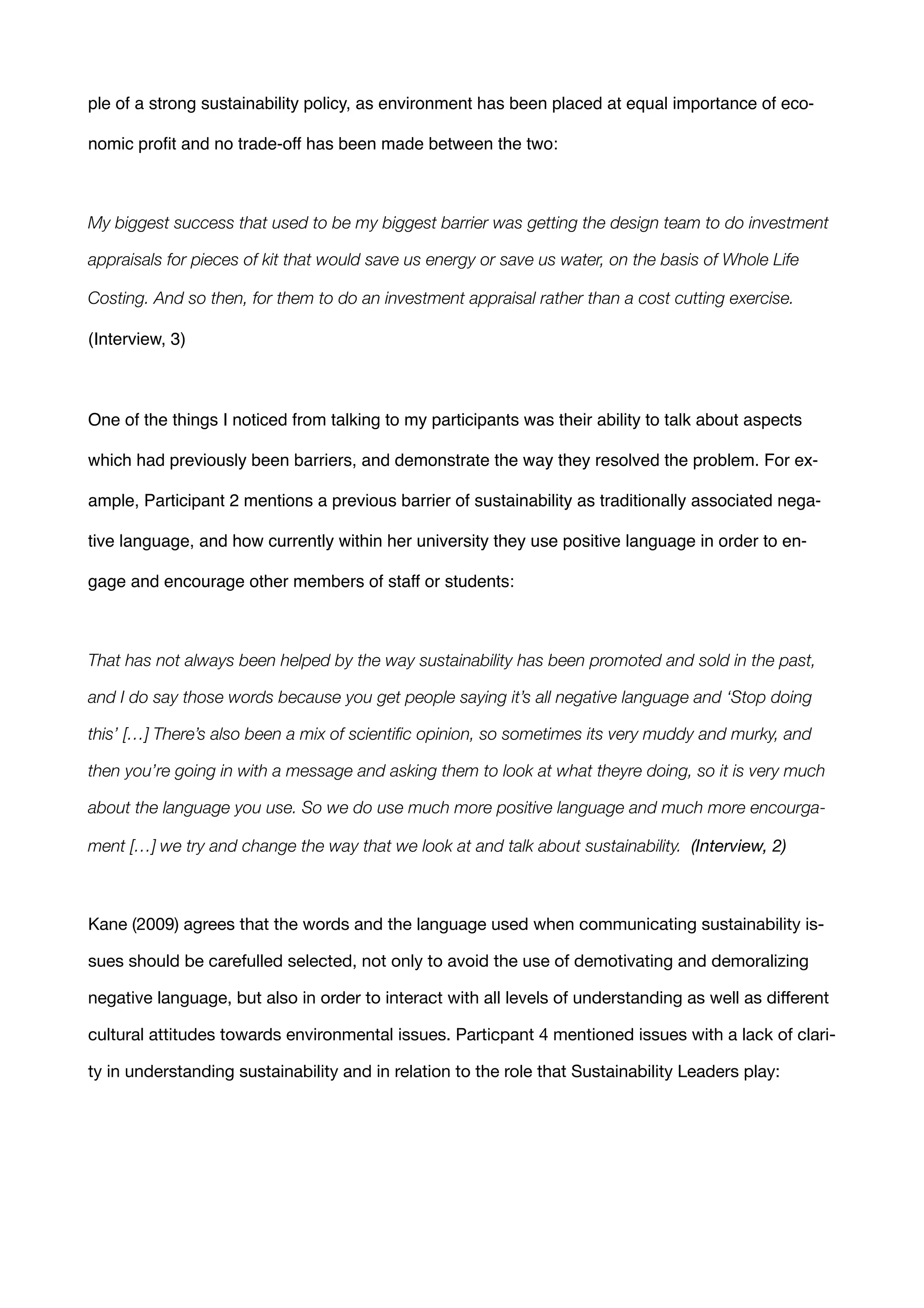 ple of a strong sustainability policy, as environment has been placed at equal importance of eco-
nomic proﬁt and no trade-off has been made between the two:!
!
My biggest success that used to be my biggest barrier was getting the design team to do investment
appraisals for pieces of kit that would save us energy or save us water, on the basis of Whole Life
Costing. And so then, for them to do an investment appraisal rather than a cost cutting exercise.
(Interview, 3) !
!
One of the things I noticed from talking to my participants was their ability to talk about aspects
which had previously been barriers, and demonstrate the way they resolved the problem. For ex-
ample, Participant 2 mentions a previous barrier of sustainability as traditionally associated nega-
tive language, and how currently within her university they use positive language in order to en-
gage and encourage other members of staff or students:!
!
That has not always been helped by the way sustainability has been promoted and sold in the past,
and I do say those words because you get people saying it’s all negative language and ‘Stop doing
this’ […] There’s also been a mix of scientiﬁc opinion, so sometimes its very muddy and murky, and
then you’re going in with a message and asking them to look at what theyre doing, so it is very much
about the language you use. So we do use much more positive language and much more encourga-
ment […] we try and change the way that we look at and talk about sustainability. (Interview, 2)
!
Kane (2009) agrees that the words and the language used when communicating sustainability is-
sues should be carefulled selected, not only to avoid the use of demotivating and demoralizing
negative language, but also in order to interact with all levels of understanding as well as diﬀerent
cultural attitudes towards environmental issues. Particpant 4 mentioned issues with a lack of clari-
ty in understanding sustainability and in relation to the role that Sustainability Leaders play:
 