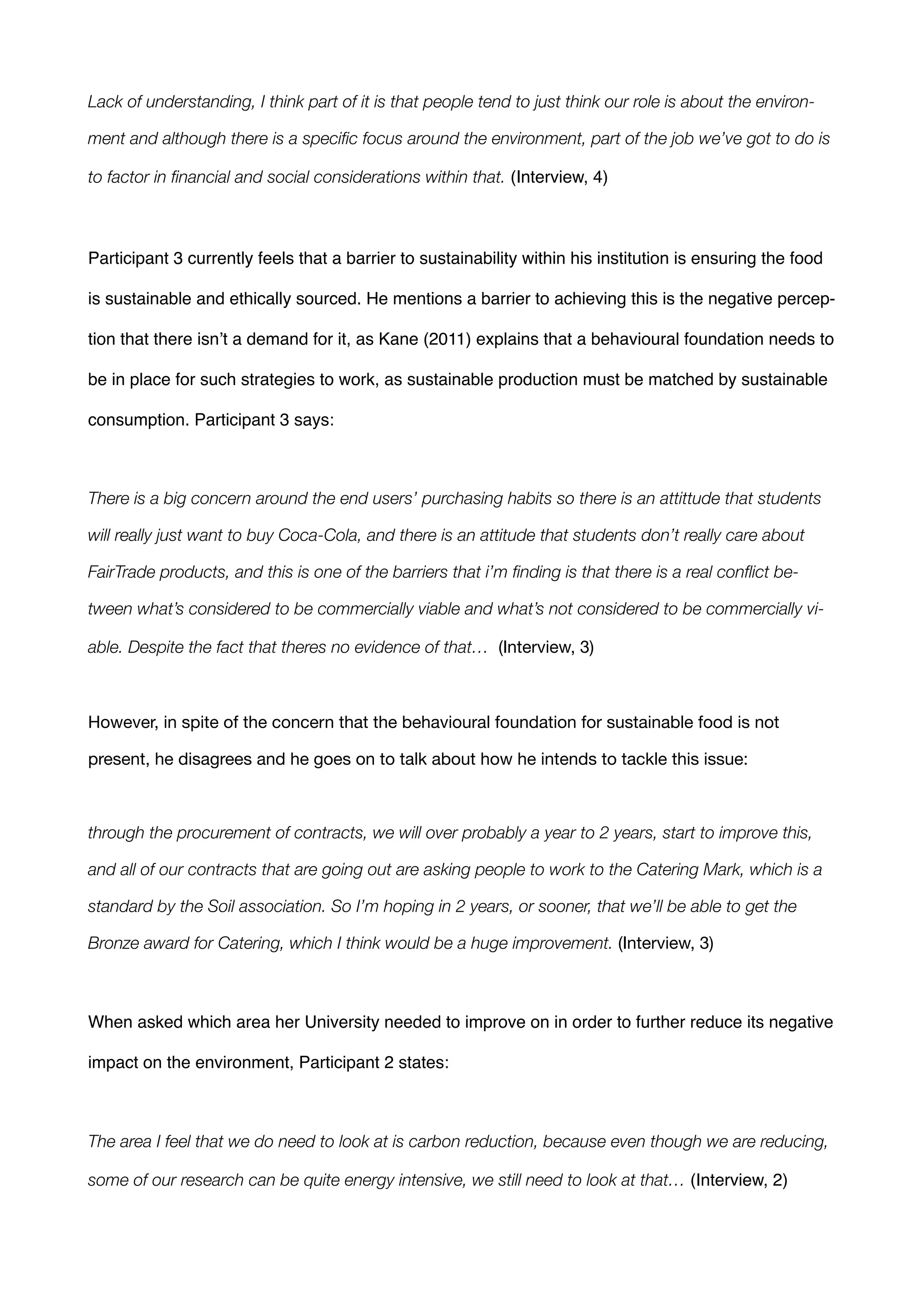 Lack of understanding, I think part of it is that people tend to just think our role is about the environ-
ment and although there is a speciﬁc focus around the environment, part of the job we’ve got to do is
to factor in ﬁnancial and social considerations within that. (Interview, 4)!
!
Participant 3 currently feels that a barrier to sustainability within his institution is ensuring the food
is sustainable and ethically sourced. He mentions a barrier to achieving this is the negative percep-
tion that there isn’t a demand for it, as Kane (2011) explains that a behavioural foundation needs to
be in place for such strategies to work, as sustainable production must be matched by sustainable
consumption. Participant 3 says: !
!
There is a big concern around the end users’ purchasing habits so there is an attittude that students
will really just want to buy Coca-Cola, and there is an attitude that students don’t really care about
FairTrade products, and this is one of the barriers that i’m ﬁnding is that there is a real conﬂict be-
tween what’s considered to be commercially viable and what’s not considered to be commercially vi-
able. Despite the fact that theres no evidence of that… (Interview, 3) 

!
However, in spite of the concern that the behavioural foundation for sustainable food is not
present, he disagrees and he goes on to talk about how he intends to tackle this issue: 

!
through the procurement of contracts, we will over probably a year to 2 years, start to improve this,
and all of our contracts that are going out are asking people to work to the Catering Mark, which is a
standard by the Soil association. So I’m hoping in 2 years, or sooner, that we’ll be able to get the
Bronze award for Catering, which I think would be a huge improvement. (Interview, 3) 

!
When asked which area her University needed to improve on in order to further reduce its negative
impact on the environment, Participant 2 states:!
!
The area I feel that we do need to look at is carbon reduction, because even though we are reducing,
some of our research can be quite energy intensive, we still need to look at that… (Interview, 2) !
 