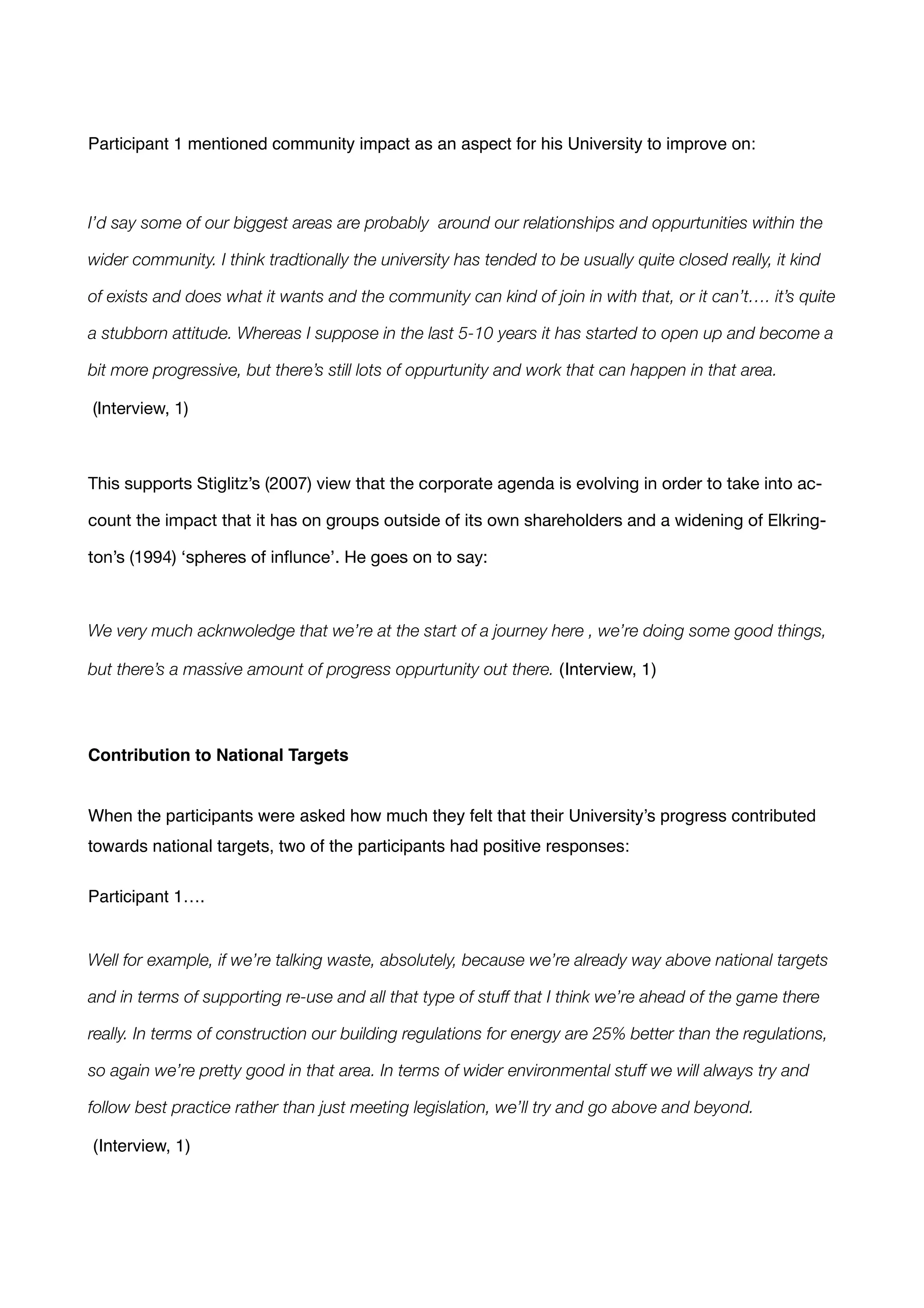 !
Participant 1 mentioned community impact as an aspect for his University to improve on:!
!
I’d say some of our biggest areas are probably around our relationships and oppurtunities within the
wider community. I think tradtionally the university has tended to be usually quite closed really, it kind
of exists and does what it wants and the community can kind of join in with that, or it can’t…. it’s quite
a stubborn attitude. Whereas I suppose in the last 5-10 years it has started to open up and become a
bit more progressive, but there’s still lots of oppurtunity and work that can happen in that area.
(Interview, 1) 

!
This supports Stiglitz’s (2007) view that the corporate agenda is evolving in order to take into ac-
count the impact that it has on groups outside of its own shareholders and a widening of Elkring-
ton’s (1994) ‘spheres of inﬂunce’. He goes on to say:

!
We very much acknwoledge that we’re at the start of a journey here , we’re doing some good things,
but there’s a massive amount of progress oppurtunity out there. (Interview, 1) !
!
Contribution to National Targets!
!
!
When the participants were asked how much they felt that their University’s progress contributed
towards national targets, two of the participants had positive responses: !
!
Participant 1….!
!
!
Well for example, if we’re talking waste, absolutely, because we’re already way above national targets
and in terms of supporting re-use and all that type of stuff that I think we’re ahead of the game there
really. In terms of construction our building regulations for energy are 25% better than the regulations,
so again we’re pretty good in that area. In terms of wider environmental stuff we will always try and
follow best practice rather than just meeting legislation, we’ll try and go above and beyond.
(Interview, 1) !
!
 
