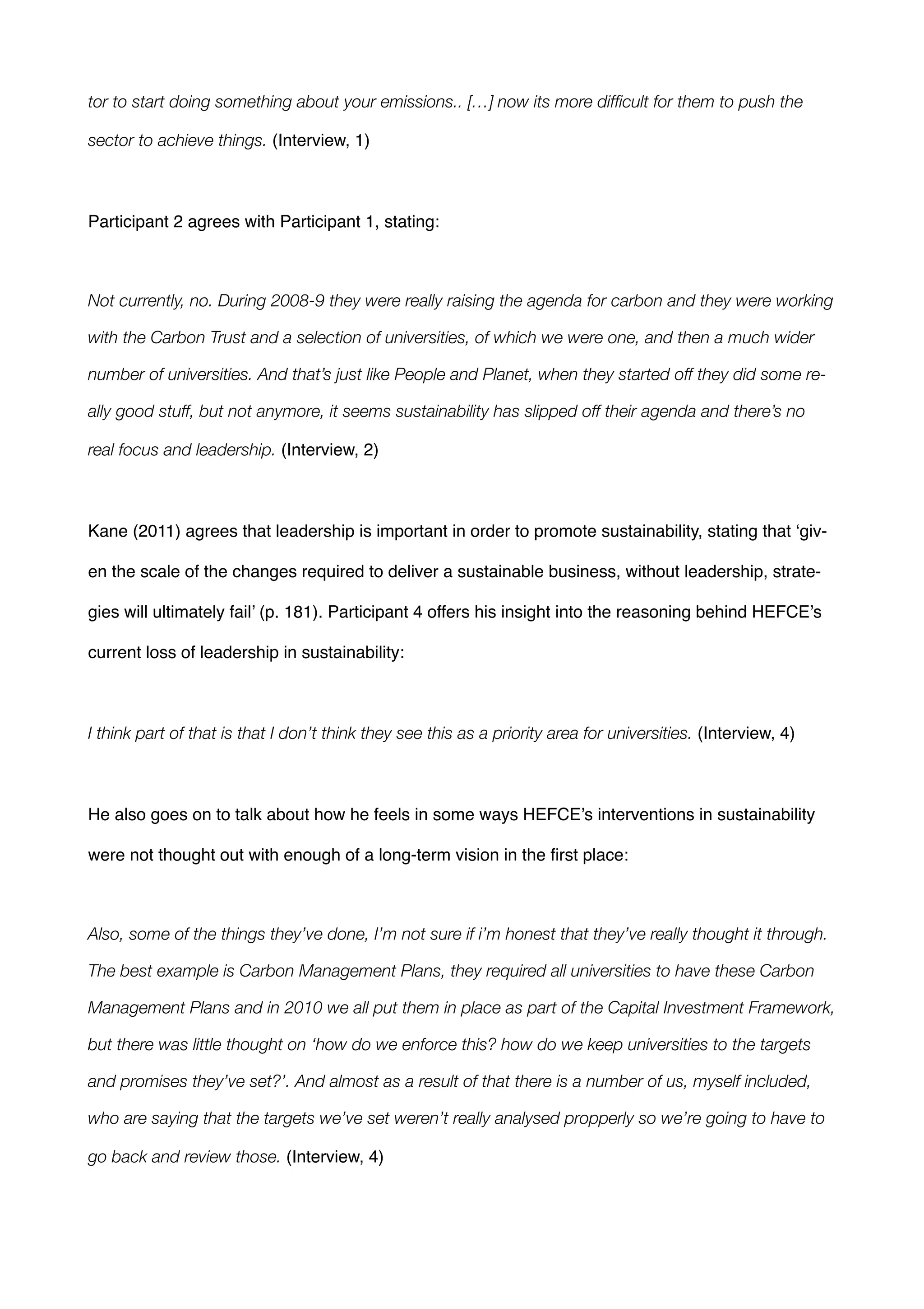 tor to start doing something about your emissions.. […] now its more difﬁcult for them to push the
sector to achieve things. (Interview, 1)!
!
Participant 2 agrees with Participant 1, stating:!
!
Not currently, no. During 2008-9 they were really raising the agenda for carbon and they were working
with the Carbon Trust and a selection of universities, of which we were one, and then a much wider
number of universities. And that’s just like People and Planet, when they started off they did some re-
ally good stuff, but not anymore, it seems sustainability has slipped off their agenda and there’s no
real focus and leadership. (Interview, 2)!
!
Kane (2011) agrees that leadership is important in order to promote sustainability, stating that ‘giv-
en the scale of the changes required to deliver a sustainable business, without leadership, strate-
gies will ultimately fail’ (p. 181). Participant 4 offers his insight into the reasoning behind HEFCE’s
current loss of leadership in sustainability:!
!
I think part of that is that I don’t think they see this as a priority area for universities. (Interview, 4)!
!
He also goes on to talk about how he feels in some ways HEFCE’s interventions in sustainability
were not thought out with enough of a long-term vision in the ﬁrst place: !
!
Also, some of the things they’ve done, I’m not sure if i’m honest that they’ve really thought it through.
The best example is Carbon Management Plans, they required all universities to have these Carbon
Management Plans and in 2010 we all put them in place as part of the Capital Investment Framework,
but there was little thought on ‘how do we enforce this? how do we keep universities to the targets
and promises they’ve set?’. And almost as a result of that there is a number of us, myself included,
who are saying that the targets we’ve set weren’t really analysed propperly so we’re going to have to
go back and review those. (Interview, 4) !
!
 