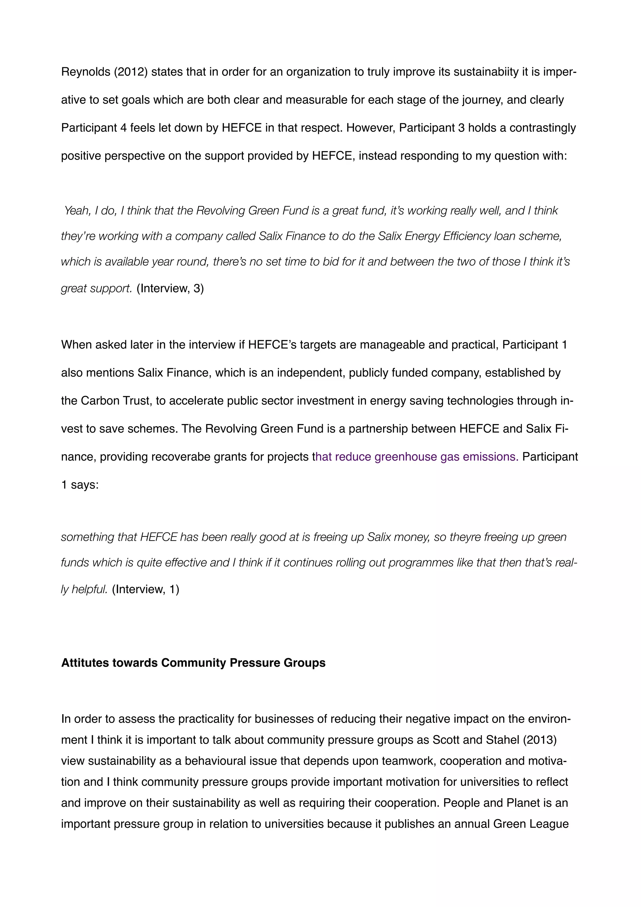 Reynolds (2012) states that in order for an organization to truly improve its sustainabiity it is imper-
ative to set goals which are both clear and measurable for each stage of the journey, and clearly
Participant 4 feels let down by HEFCE in that respect. However, Participant 3 holds a contrastingly
positive perspective on the support provided by HEFCE, instead responding to my question with:!
!
Yeah, I do, I think that the Revolving Green Fund is a great fund, it’s working really well, and I think
they’re working with a company called Salix Finance to do the Salix Energy Efﬁciency loan scheme,
which is available year round, there’s no set time to bid for it and between the two of those I think it’s
great support. (Interview, 3)!
!
When asked later in the interview if HEFCE’s targets are manageable and practical, Participant 1
also mentions Salix Finance, which is an independent, publicly funded company, established by
the Carbon Trust, to accelerate public sector investment in energy saving technologies through in-
vest to save schemes. The Revolving Green Fund is a partnership between HEFCE and Salix Fi-
nance, providing recoverabe grants for projects that reduce greenhouse gas emissions. Participant
1 says:!
!
something that HEFCE has been really good at is freeing up Salix money, so theyre freeing up green
funds which is quite effective and I think if it continues rolling out programmes like that then that’s real-
ly helpful. (Interview, 1)!
!
!
Attitutes towards Community Pressure Groups!
!
!
!
In order to assess the practicality for businesses of reducing their negative impact on the environ-
ment I think it is important to talk about community pressure groups as Scott and Stahel (2013)
view sustainability as a behavioural issue that depends upon teamwork, cooperation and motiva-
tion and I think community pressure groups provide important motivation for universities to reﬂect
and improve on their sustainability as well as requiring their cooperation. People and Planet is an
important pressure group in relation to universities because it publishes an annual Green League
 