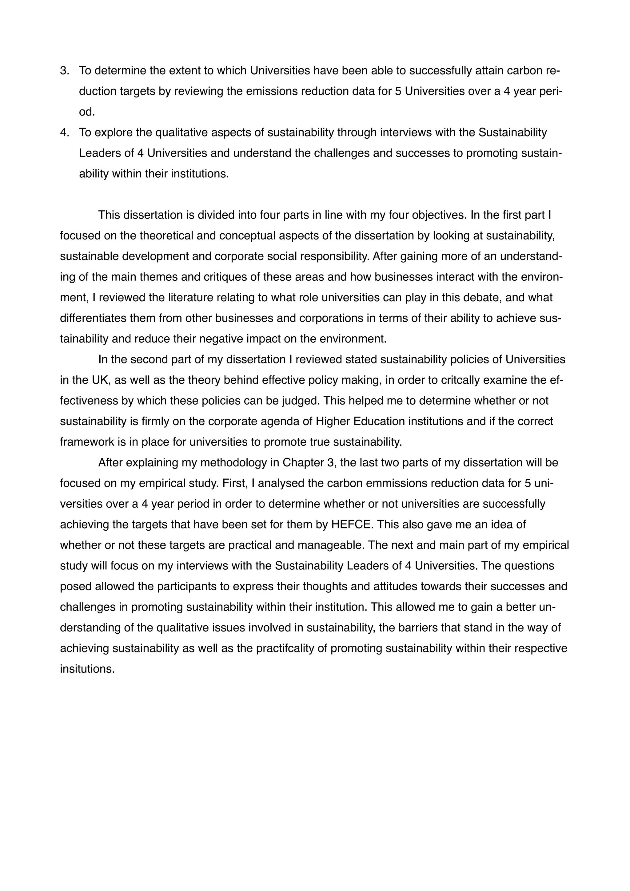 3. To determine the extent to which Universities have been able to successfully attain carbon re-
duction targets by reviewing the emissions reduction data for 5 Universities over a 4 year peri-
od. !
4. To explore the qualitative aspects of sustainability through interviews with the Sustainability
Leaders of 4 Universities and understand the challenges and successes to promoting sustain-
ability within their institutions.!
!
! This dissertation is divided into four parts in line with my four objectives. In the ﬁrst part I
focused on the theoretical and conceptual aspects of the dissertation by looking at sustainability,
sustainable development and corporate social responsibility. After gaining more of an understand-
ing of the main themes and critiques of these areas and how businesses interact with the environ-
ment, I reviewed the literature relating to what role universities can play in this debate, and what
differentiates them from other businesses and corporations in terms of their ability to achieve sus-
tainability and reduce their negative impact on the environment. !
! In the second part of my dissertation I reviewed stated sustainability policies of Universities
in the UK, as well as the theory behind effective policy making, in order to critcally examine the ef-
fectiveness by which these policies can be judged. This helped me to determine whether or not
sustainability is ﬁrmly on the corporate agenda of Higher Education institutions and if the correct
framework is in place for universities to promote true sustainability.!
! After explaining my methodology in Chapter 3, the last two parts of my dissertation will be
focused on my empirical study. First, I analysed the carbon emmissions reduction data for 5 uni-
versities over a 4 year period in order to determine whether or not universities are successfully
achieving the targets that have been set for them by HEFCE. This also gave me an idea of
whether or not these targets are practical and manageable. The next and main part of my empirical
study will focus on my interviews with the Sustainability Leaders of 4 Universities. The questions
posed allowed the participants to express their thoughts and attitudes towards their successes and
challenges in promoting sustainability within their institution. This allowed me to gain a better un-
derstanding of the qualitative issues involved in sustainability, the barriers that stand in the way of
achieving sustainability as well as the practifcality of promoting sustainability within their respective
insitutions. !
!
!
!
!
!
!
!
 