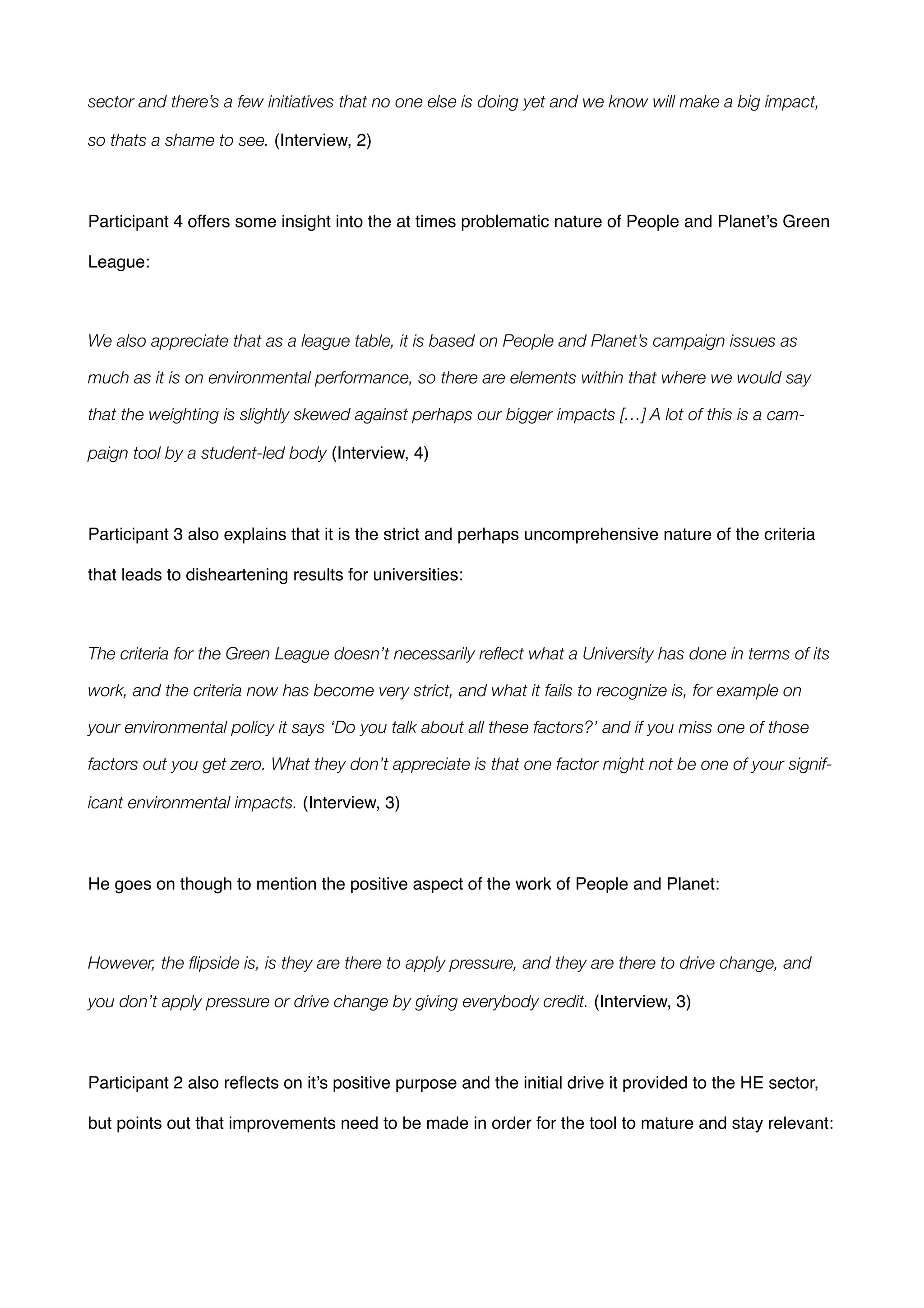 sector and there’s a few initiatives that no one else is doing yet and we know will make a big impact,
so thats a shame to see. (Interview, 2)!
!
Participant 4 offers some insight into the at times problematic nature of People and Planet’s Green
League:!
!
We also appreciate that as a league table, it is based on People and Planet’s campaign issues as
much as it is on environmental performance, so there are elements within that where we would say
that the weighting is slightly skewed against perhaps our bigger impacts […] A lot of this is a cam-
paign tool by a student-led body (Interview, 4) !
!
Participant 3 also explains that it is the strict and perhaps uncomprehensive nature of the criteria
that leads to disheartening results for universities: !
!
The criteria for the Green League doesn’t necessarily reﬂect what a University has done in terms of its
work, and the criteria now has become very strict, and what it fails to recognize is, for example on
your environmental policy it says ‘Do you talk about all these factors?’ and if you miss one of those
factors out you get zero. What they don’t appreciate is that one factor might not be one of your signif-
icant environmental impacts. (Interview, 3)!
!
He goes on though to mention the positive aspect of the work of People and Planet:!
!
However, the ﬂipside is, is they are there to apply pressure, and they are there to drive change, and
you don’t apply pressure or drive change by giving everybody credit. (Interview, 3)!
!
Participant 2 also reﬂects on it’s positive purpose and the initial drive it provided to the HE sector,
but points out that improvements need to be made in order for the tool to mature and stay relevant:!
!
 
