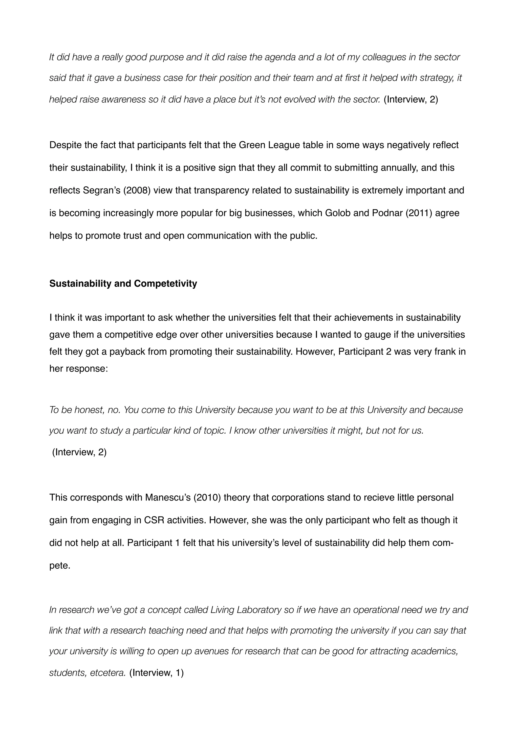 It did have a really good purpose and it did raise the agenda and a lot of my colleagues in the sector
said that it gave a business case for their position and their team and at ﬁrst it helped with strategy, it
helped raise awareness so it did have a place but it’s not evolved with the sector. (Interview, 2) !
!
Despite the fact that participants felt that the Green League table in some ways negatively reﬂect
their sustainability, I think it is a positive sign that they all commit to submitting annually, and this
reﬂects Segran’s (2008) view that transparency related to sustainability is extremely important and
is becoming increasingly more popular for big businesses, which Golob and Podnar (2011) agree
helps to promote trust and open communication with the public. !
!
!
Sustainability and Competetivity!
!
!
I think it was important to ask whether the universities felt that their achievements in sustainability
gave them a competitive edge over other universities because I wanted to gauge if the universities
felt they got a payback from promoting their sustainability. However, Participant 2 was very frank in
her response: !
!
To be honest, no. You come to this University because you want to be at this University and because
you want to study a particular kind of topic. I know other universities it might, but not for us.
(Interview, 2) !
!
This corresponds with Manescu’s (2010) theory that corporations stand to recieve little personal
gain from engaging in CSR activities. However, she was the only participant who felt as though it
did not help at all. Participant 1 felt that his university’s level of sustainability did help them com-
pete.!
!
In research we’ve got a concept called Living Laboratory so if we have an operational need we try and
link that with a research teaching need and that helps with promoting the university if you can say that
your university is willing to open up avenues for research that can be good for attracting academics,
students, etcetera. (Interview, 1) !
 