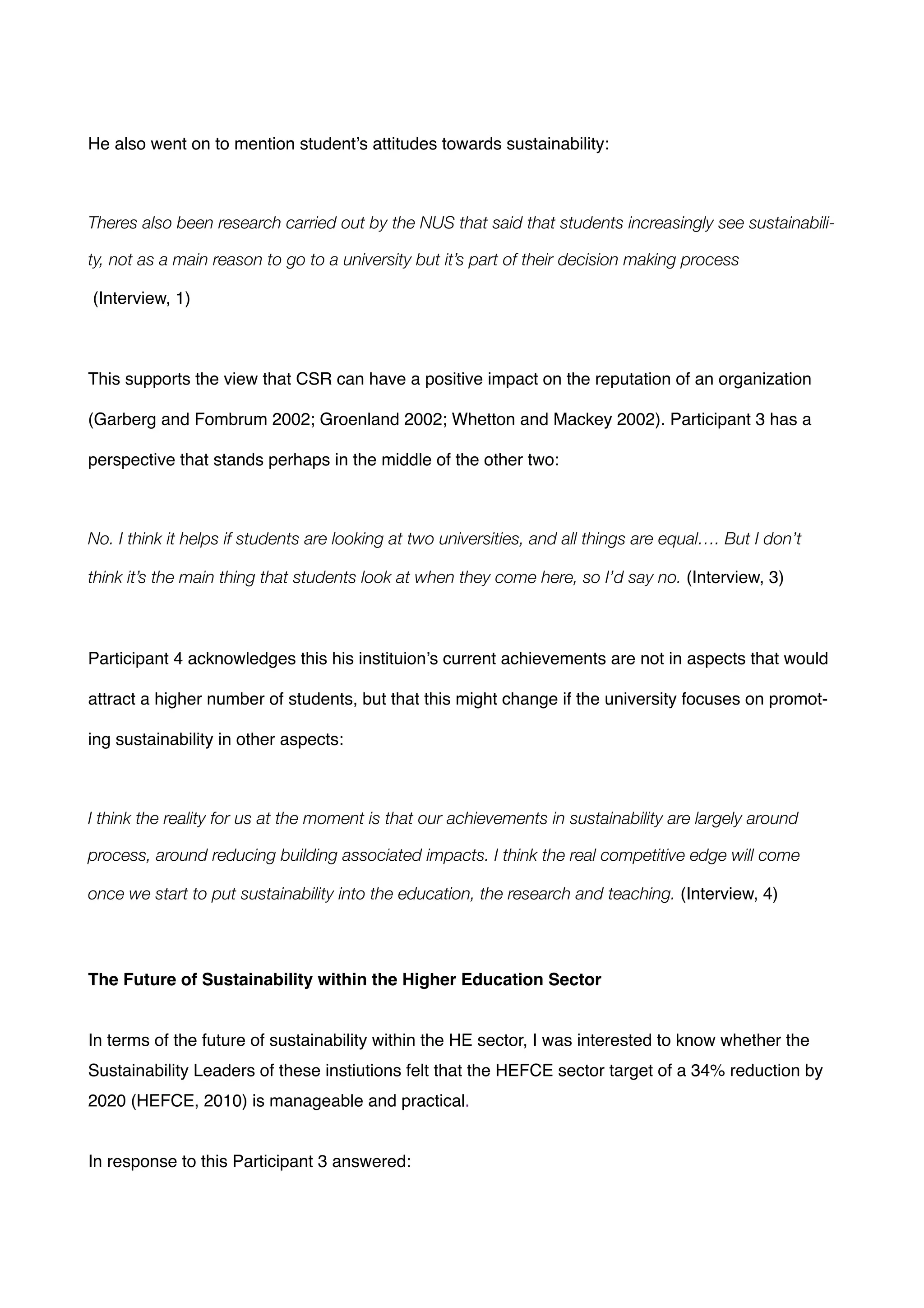 !
He also went on to mention student’s attitudes towards sustainability:!
!
Theres also been research carried out by the NUS that said that students increasingly see sustainabili-
ty, not as a main reason to go to a university but it’s part of their decision making process
(Interview, 1) !
!
This supports the view that CSR can have a positive impact on the reputation of an organization
(Garberg and Fombrum 2002; Groenland 2002; Whetton and Mackey 2002). Participant 3 has a
perspective that stands perhaps in the middle of the other two:!
!
No. I think it helps if students are looking at two universities, and all things are equal…. But I don’t
think it’s the main thing that students look at when they come here, so I’d say no. (Interview, 3)!
!
Participant 4 acknowledges this his instituion’s current achievements are not in aspects that would
attract a higher number of students, but that this might change if the university focuses on promot-
ing sustainability in other aspects:!
!
I think the reality for us at the moment is that our achievements in sustainability are largely around
process, around reducing building associated impacts. I think the real competitive edge will come
once we start to put sustainability into the education, the research and teaching. (Interview, 4)!
!
!
The Future of Sustainability within the Higher Education Sector!
!
!
In terms of the future of sustainability within the HE sector, I was interested to know whether the
Sustainability Leaders of these instiutions felt that the HEFCE sector target of a 34% reduction by
2020 (HEFCE, 2010) is manageable and practical. !
!
In response to this Participant 3 answered: !
!
 