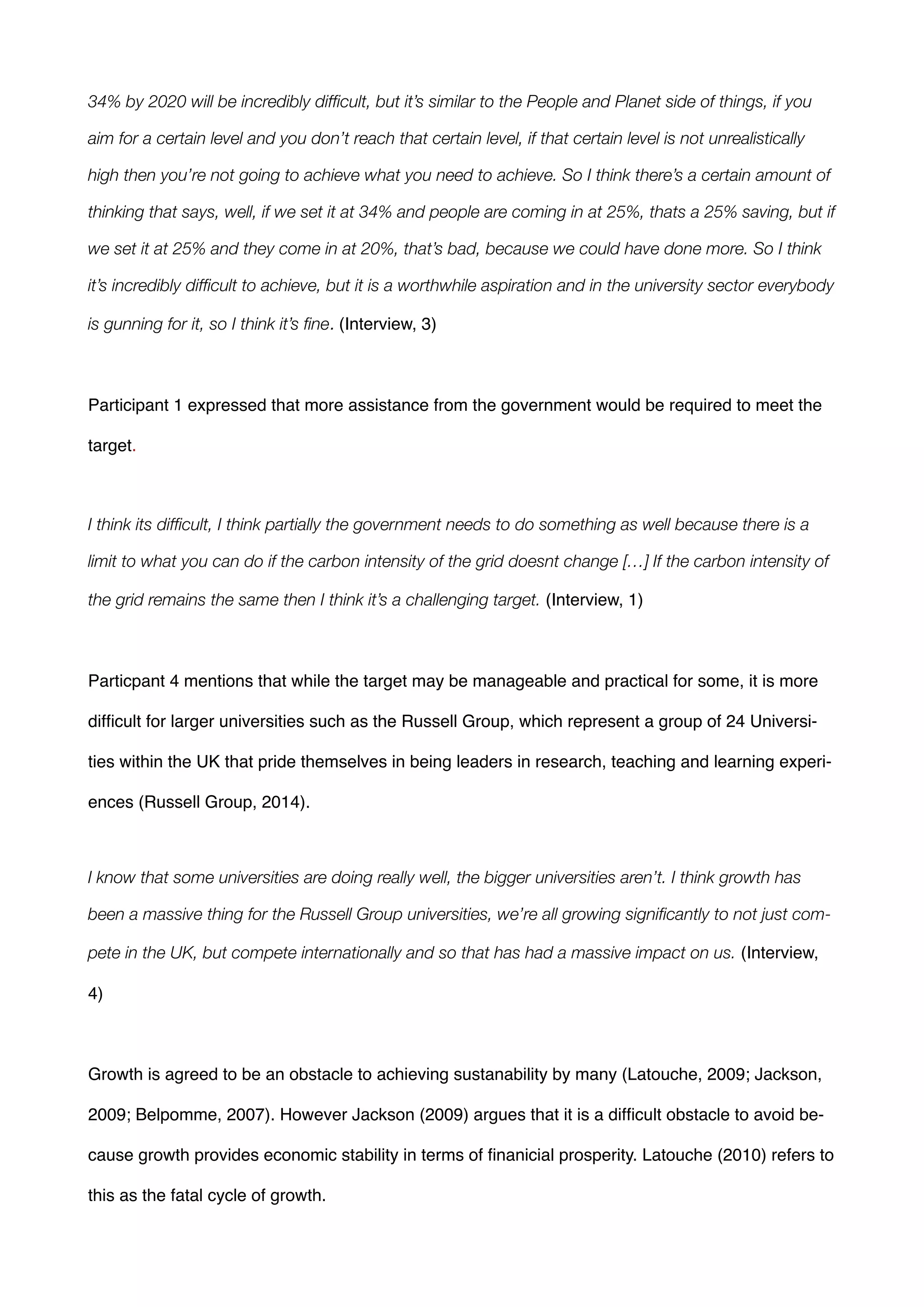 34% by 2020 will be incredibly difﬁcult, but it’s similar to the People and Planet side of things, if you
aim for a certain level and you don’t reach that certain level, if that certain level is not unrealistically
high then you’re not going to achieve what you need to achieve. So I think there’s a certain amount of
thinking that says, well, if we set it at 34% and people are coming in at 25%, thats a 25% saving, but if
we set it at 25% and they come in at 20%, that’s bad, because we could have done more. So I think
it’s incredibly difﬁcult to achieve, but it is a worthwhile aspiration and in the university sector everybody
is gunning for it, so I think it’s ﬁne. (Interview, 3)!
!
Participant 1 expressed that more assistance from the government would be required to meet the
target.!
!
I think its difﬁcult, I think partially the government needs to do something as well because there is a
limit to what you can do if the carbon intensity of the grid doesnt change […] If the carbon intensity of
the grid remains the same then I think it’s a challenging target. (Interview, 1) !
!
Particpant 4 mentions that while the target may be manageable and practical for some, it is more
difﬁcult for larger universities such as the Russell Group, which represent a group of 24 Universi-
ties within the UK that pride themselves in being leaders in research, teaching and learning experi-
ences (Russell Group, 2014).!
!
I know that some universities are doing really well, the bigger universities aren’t. I think growth has
been a massive thing for the Russell Group universities, we’re all growing signiﬁcantly to not just com-
pete in the UK, but compete internationally and so that has had a massive impact on us. (Interview,
4) !
!
Growth is agreed to be an obstacle to achieving sustanability by many (Latouche, 2009; Jackson,
2009; Belpomme, 2007). However Jackson (2009) argues that it is a difﬁcult obstacle to avoid be-
cause growth provides economic stability in terms of ﬁnanicial prosperity. Latouche (2010) refers to
this as the fatal cycle of growth.!
 