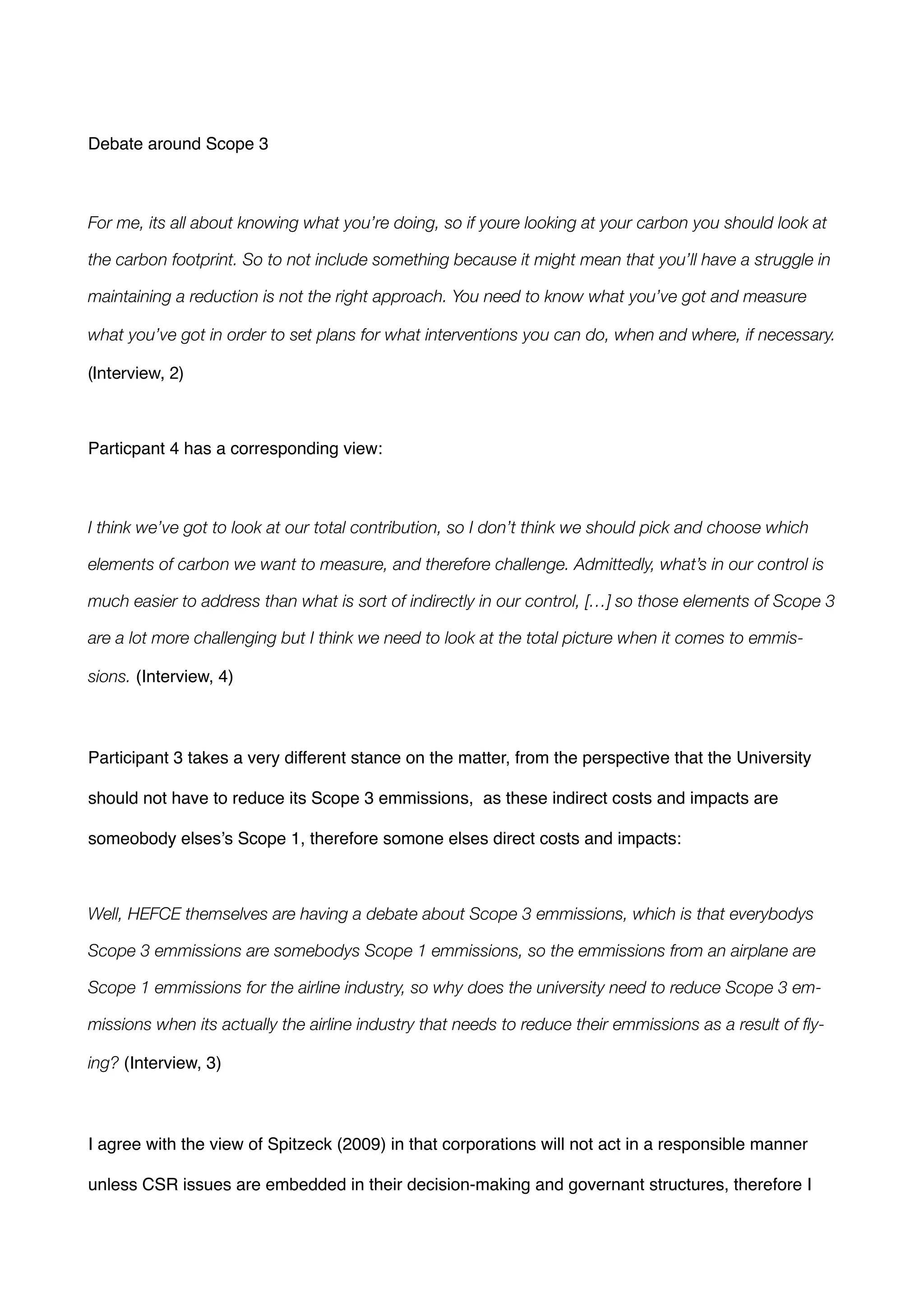 !
Debate around Scope 3!
!
For me, its all about knowing what you’re doing, so if youre looking at your carbon you should look at
the carbon footprint. So to not include something because it might mean that you’ll have a struggle in
maintaining a reduction is not the right approach. You need to know what you’ve got and measure
what you’ve got in order to set plans for what interventions you can do, when and where, if necessary.
(Interview, 2) 

!
Particpant 4 has a corresponding view: !
!
I think we’ve got to look at our total contribution, so I don’t think we should pick and choose which
elements of carbon we want to measure, and therefore challenge. Admittedly, what’s in our control is
much easier to address than what is sort of indirectly in our control, […] so those elements of Scope 3
are a lot more challenging but I think we need to look at the total picture when it comes to emmis-
sions. (Interview, 4) !
!
Participant 3 takes a very different stance on the matter, from the perspective that the University
should not have to reduce its Scope 3 emmissions, as these indirect costs and impacts are
someobody elses’s Scope 1, therefore somone elses direct costs and impacts:!
!
Well, HEFCE themselves are having a debate about Scope 3 emmissions, which is that everybodys
Scope 3 emmissions are somebodys Scope 1 emmissions, so the emmissions from an airplane are
Scope 1 emmissions for the airline industry, so why does the university need to reduce Scope 3 em-
missions when its actually the airline industry that needs to reduce their emmissions as a result of ﬂy-
ing? (Interview, 3) !
!
I agree with the view of Spitzeck (2009) in that corporations will not act in a responsible manner
unless CSR issues are embedded in their decision-making and governant structures, therefore I
 