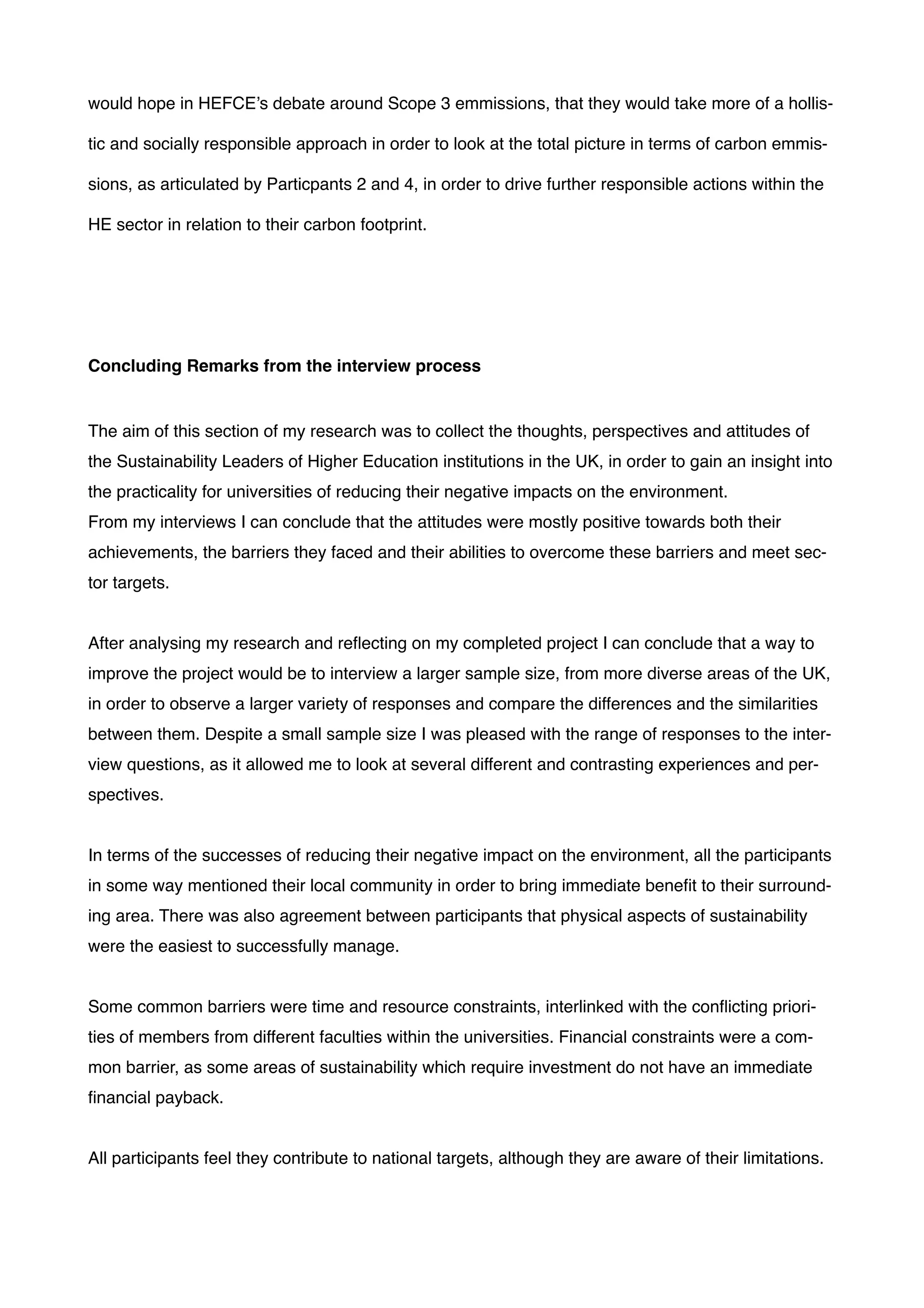 would hope in HEFCE’s debate around Scope 3 emmissions, that they would take more of a hollis-
tic and socially responsible approach in order to look at the total picture in terms of carbon emmis-
sions, as articulated by Particpants 2 and 4, in order to drive further responsible actions within the
HE sector in relation to their carbon footprint.!
!
!
!
Concluding Remarks from the interview process!
!
The aim of this section of my research was to collect the thoughts, perspectives and attitudes of
the Sustainability Leaders of Higher Education institutions in the UK, in order to gain an insight into
the practicality for universities of reducing their negative impacts on the environment. !
From my interviews I can conclude that the attitudes were mostly positive towards both their
achievements, the barriers they faced and their abilities to overcome these barriers and meet sec-
tor targets.!
!
After analysing my research and reﬂecting on my completed project I can conclude that a way to
improve the project would be to interview a larger sample size, from more diverse areas of the UK,
in order to observe a larger variety of responses and compare the differences and the similarities
between them. Despite a small sample size I was pleased with the range of responses to the inter-
view questions, as it allowed me to look at several different and contrasting experiences and per-
spectives.!
!
In terms of the successes of reducing their negative impact on the environment, all the participants
in some way mentioned their local community in order to bring immediate beneﬁt to their surround-
ing area. There was also agreement between participants that physical aspects of sustainability
were the easiest to successfully manage.!
!
Some common barriers were time and resource constraints, interlinked with the conﬂicting priori-
ties of members from different faculties within the universities. Financial constraints were a com-
mon barrier, as some areas of sustainability which require investment do not have an immediate
ﬁnancial payback.!
!
All participants feel they contribute to national targets, although they are aware of their limitations.!
 