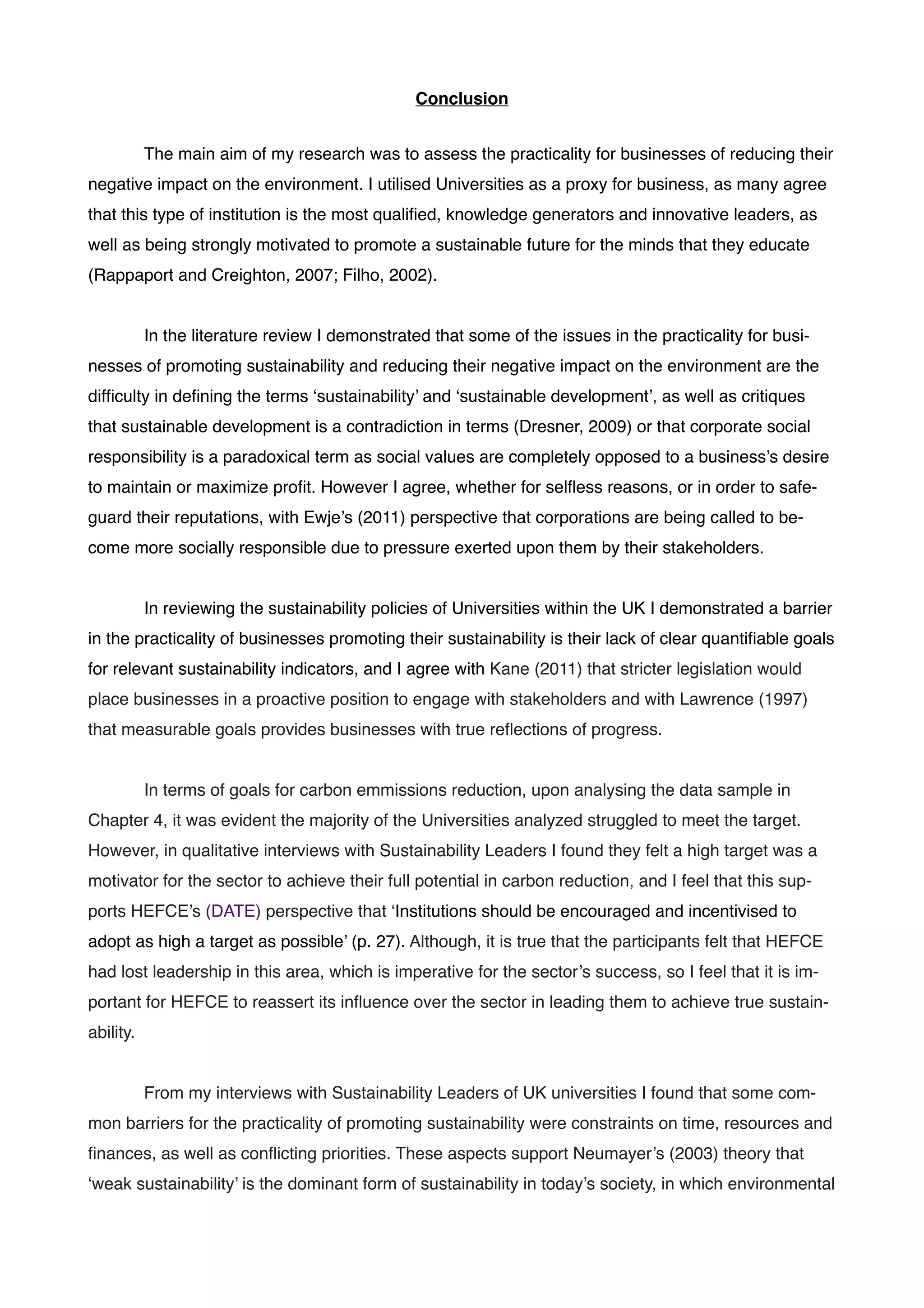 Conclusion!
!
! The main aim of my research was to assess the practicality for businesses of reducing their
negative impact on the environment. I utilised Universities as a proxy for business, as many agree
that this type of institution is the most qualiﬁed, knowledge generators and innovative leaders, as
well as being strongly motivated to promote a sustainable future for the minds that they educate
(Rappaport and Creighton, 2007; Filho, 2002). !
! !
! In the literature review I demonstrated that some of the issues in the practicality for busi-
nesses of promoting sustainability and reducing their negative impact on the environment are the
difﬁculty in deﬁning the terms ‘sustainability’ and ‘sustainable development’, as well as critiques
that sustainable development is a contradiction in terms (Dresner, 2009) or that corporate social
responsibility is a paradoxical term as social values are completely opposed to a business’s desire
to maintain or maximize proﬁt. However I agree, whether for selﬂess reasons, or in order to safe-
guard their reputations, with Ewje’s (2011) perspective that corporations are being called to be-
come more socially responsible due to pressure exerted upon them by their stakeholders.!
!
! In reviewing the sustainability policies of Universities within the UK I demonstrated a barrier
in the practicality of businesses promoting their sustainability is their lack of clear quantiﬁable goals
for relevant sustainability indicators, and I agree with Kane (2011) that stricter legislation would
place businesses in a proactive position to engage with stakeholders and with Lawrence (1997)
that measurable goals provides businesses with true reﬂections of progress. !
!
! In terms of goals for carbon emmissions reduction, upon analysing the data sample in
Chapter 4, it was evident the majority of the Universities analyzed struggled to meet the target.
However, in qualitative interviews with Sustainability Leaders I found they felt a high target was a
motivator for the sector to achieve their full potential in carbon reduction, and I feel that this sup-
ports HEFCE’s (DATE) perspective that ‘Institutions should be encouraged and incentivised to
adopt as high a target as possible’ (p. 27). Although, it is true that the participants felt that HEFCE
had lost leadership in this area, which is imperative for the sector’s success, so I feel that it is im-
portant for HEFCE to reassert its inﬂuence over the sector in leading them to achieve true sustain-
ability.!
!
! From my interviews with Sustainability Leaders of UK universities I found that some com-
mon barriers for the practicality of promoting sustainability were constraints on time, resources and
ﬁnances, as well as conﬂicting priorities. These aspects support Neumayer’s (2003) theory that
‘weak sustainability’ is the dominant form of sustainability in today’s society, in which environmental
 