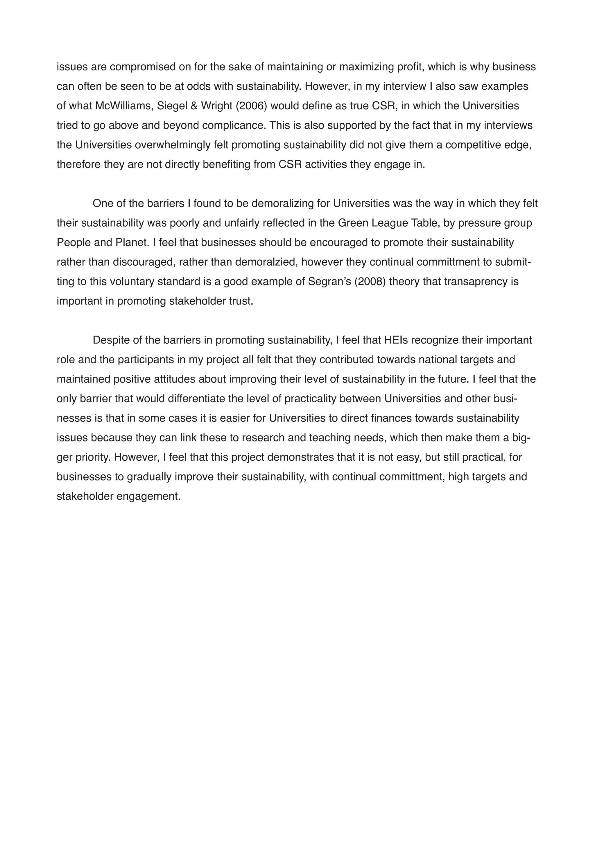 issues are compromised on for the sake of maintaining or maximizing proﬁt, which is why business
can often be seen to be at odds with sustainability. However, in my interview I also saw examples
of what McWilliams, Siegel & Wright (2006) would deﬁne as true CSR, in which the Universities
tried to go above and beyond complicance. This is also supported by the fact that in my interviews
the Universities overwhelmingly felt promoting sustainability did not give them a competitive edge,
therefore they are not directly beneﬁting from CSR activities they engage in.!
!
! One of the barriers I found to be demoralizing for Universities was the way in which they felt
their sustainability was poorly and unfairly reﬂected in the Green League Table, by pressure group
People and Planet. I feel that businesses should be encouraged to promote their sustainability
rather than discouraged, rather than demoralzied, however they continual committment to submit-
ting to this voluntary standard is a good example of Segran’s (2008) theory that transaprency is
important in promoting stakeholder trust. !
!
! Despite of the barriers in promoting sustainability, I feel that HEIs recognize their important
role and the participants in my project all felt that they contributed towards national targets and
maintained positive attitudes about improving their level of sustainability in the future. I feel that the
only barrier that would differentiate the level of practicality between Universities and other busi-
nesses is that in some cases it is easier for Universities to direct ﬁnances towards sustainability
issues because they can link these to research and teaching needs, which then make them a big-
ger priority. However, I feel that this project demonstrates that it is not easy, but still practical, for
businesses to gradually improve their sustainability, with continual committment, high targets and
stakeholder engagement. !
!
!
!
!
!
!
!
!
!
!
!
!
!
!
 