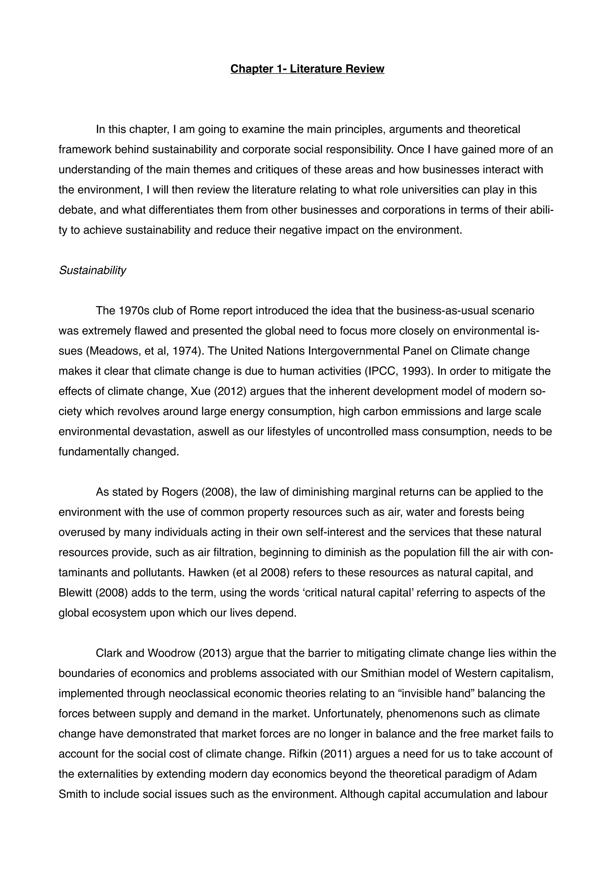 Chapter 1- Literature Review!
!
! !
! In this chapter, I am going to examine the main principles, arguments and theoretical
framework behind sustainability and corporate social responsibility. Once I have gained more of an
understanding of the main themes and critiques of these areas and how businesses interact with
the environment, I will then review the literature relating to what role universities can play in this
debate, and what differentiates them from other businesses and corporations in terms of their abili-
ty to achieve sustainability and reduce their negative impact on the environment. !
!
Sustainability!
!
! The 1970s club of Rome report introduced the idea that the business-as-usual scenario
was extremely ﬂawed and presented the global need to focus more closely on environmental is-
sues (Meadows, et al, 1974). The United Nations Intergovernmental Panel on Climate change
makes it clear that climate change is due to human activities (IPCC, 1993). In order to mitigate the
effects of climate change, Xue (2012) argues that the inherent development model of modern so-
ciety which revolves around large energy consumption, high carbon emmissions and large scale
environmental devastation, aswell as our lifestyles of uncontrolled mass consumption, needs to be
fundamentally changed.!
!
! As stated by Rogers (2008), the law of diminishing marginal returns can be applied to the
environment with the use of common property resources such as air, water and forests being
overused by many individuals acting in their own self-interest and the services that these natural
resources provide, such as air ﬁltration, beginning to diminish as the population ﬁll the air with con-
taminants and pollutants. Hawken (et al 2008) refers to these resources as natural capital, and
Blewitt (2008) adds to the term, using the words ‘critical natural capital’ referring to aspects of the
global ecosystem upon which our lives depend. !
!
! Clark and Woodrow (2013) argue that the barrier to mitigating climate change lies within the
boundaries of economics and problems associated with our Smithian model of Western capitalism,
implemented through neoclassical economic theories relating to an “invisible hand” balancing the
forces between supply and demand in the market. Unfortunately, phenomenons such as climate
change have demonstrated that market forces are no longer in balance and the free market fails to
account for the social cost of climate change. Rifkin (2011) argues a need for us to take account of
the externalities by extending modern day economics beyond the theoretical paradigm of Adam
Smith to include social issues such as the environment. Although capital accumulation and labour
 