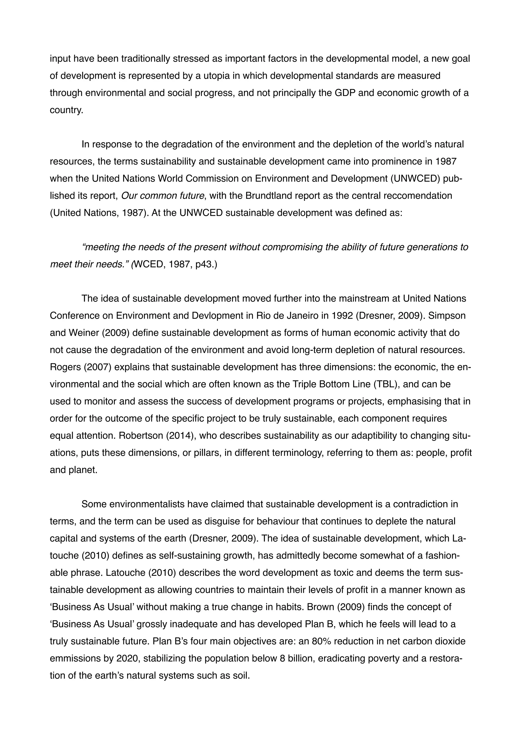 input have been traditionally stressed as important factors in the developmental model, a new goal
of development is represented by a utopia in which developmental standards are measured
through environmental and social progress, and not principally the GDP and economic growth of a
country.!
!
! In response to the degradation of the environment and the depletion of the world’s natural
resources, the terms sustainability and sustainable development came into prominence in 1987
when the United Nations World Commission on Environment and Development (UNWCED) pub-
lished its report, Our common future, with the Brundtland report as the central reccomendation
(United Nations, 1987). At the UNWCED sustainable development was deﬁned as: !
!
! “meeting the needs of the present without compromising the ability of future generations to
meet their needs.” (WCED, 1987, p43.)!
!
! The idea of sustainable development moved further into the mainstream at United Nations
Conference on Environment and Devlopment in Rio de Janeiro in 1992 (Dresner, 2009). Simpson
and Weiner (2009) deﬁne sustainable development as forms of human economic activity that do
not cause the degradation of the environment and avoid long-term depletion of natural resources.
Rogers (2007) explains that sustainable development has three dimensions: the economic, the en-
vironmental and the social which are often known as the Triple Bottom Line (TBL), and can be
used to monitor and assess the success of development programs or projects, emphasising that in
order for the outcome of the speciﬁc project to be truly sustainable, each component requires
equal attention. Robertson (2014), who describes sustainability as our adaptibility to changing situ-
ations, puts these dimensions, or pillars, in different terminology, referring to them as: people, proﬁt
and planet. !
!
! Some environmentalists have claimed that sustainable development is a contradiction in
terms, and the term can be used as disguise for behaviour that continues to deplete the natural
capital and systems of the earth (Dresner, 2009). The idea of sustainable development, which La-
touche (2010) deﬁnes as self-sustaining growth, has admittedly become somewhat of a fashion-
able phrase. Latouche (2010) describes the word development as toxic and deems the term sus-
tainable development as allowing countries to maintain their levels of proﬁt in a manner known as
‘Business As Usual’ without making a true change in habits. Brown (2009) ﬁnds the concept of
‘Business As Usual’ grossly inadequate and has developed Plan B, which he feels will lead to a
truly sustainable future. Plan B’s four main objectives are: an 80% reduction in net carbon dioxide
emmissions by 2020, stabilizing the population below 8 billion, eradicating poverty and a restora-
tion of the earth’s natural systems such as soil.!
 