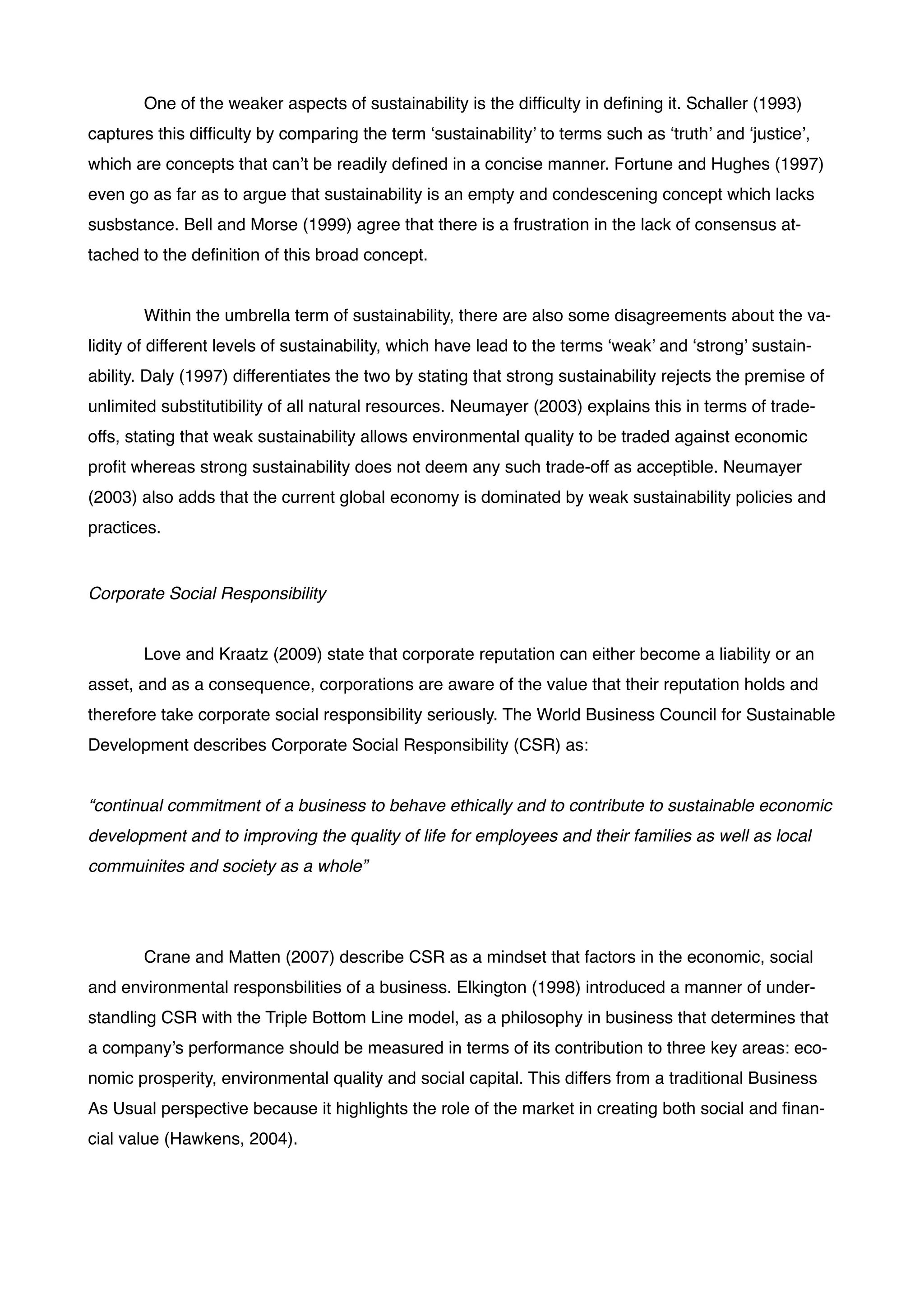! One of the weaker aspects of sustainability is the difﬁculty in deﬁning it. Schaller (1993)
captures this difﬁculty by comparing the term ‘sustainability’ to terms such as ‘truth’ and ‘justice’,
which are concepts that can’t be readily deﬁned in a concise manner. Fortune and Hughes (1997)
even go as far as to argue that sustainability is an empty and condescening concept which lacks
susbstance. Bell and Morse (1999) agree that there is a frustration in the lack of consensus at-
tached to the deﬁnition of this broad concept. !
!
! Within the umbrella term of sustainability, there are also some disagreements about the va-
lidity of different levels of sustainability, which have lead to the terms ‘weak’ and ‘strong’ sustain-
ability. Daly (1997) differentiates the two by stating that strong sustainability rejects the premise of
unlimited substitutibility of all natural resources. Neumayer (2003) explains this in terms of trade-
offs, stating that weak sustainability allows environmental quality to be traded against economic
proﬁt whereas strong sustainability does not deem any such trade-off as acceptible. Neumayer
(2003) also adds that the current global economy is dominated by weak sustainability policies and
practices. !
!
Corporate Social Responsibility!
!
! Love and Kraatz (2009) state that corporate reputation can either become a liability or an
asset, and as a consequence, corporations are aware of the value that their reputation holds and
therefore take corporate social responsibility seriously. The World Business Council for Sustainable
Development describes Corporate Social Responsibility (CSR) as: !
!
“continual commitment of a business to behave ethically and to contribute to sustainable economic
development and to improving the quality of life for employees and their families as well as local
commuinites and society as a whole”!
!
! !
! Crane and Matten (2007) describe CSR as a mindset that factors in the economic, social
and environmental responsbilities of a business. Elkington (1998) introduced a manner of under-
standling CSR with the Triple Bottom Line model, as a philosophy in business that determines that
a company’s performance should be measured in terms of its contribution to three key areas: eco-
nomic prosperity, environmental quality and social capital. This differs from a traditional Business
As Usual perspective because it highlights the role of the market in creating both social and ﬁnan-
cial value (Hawkens, 2004).!
!
 