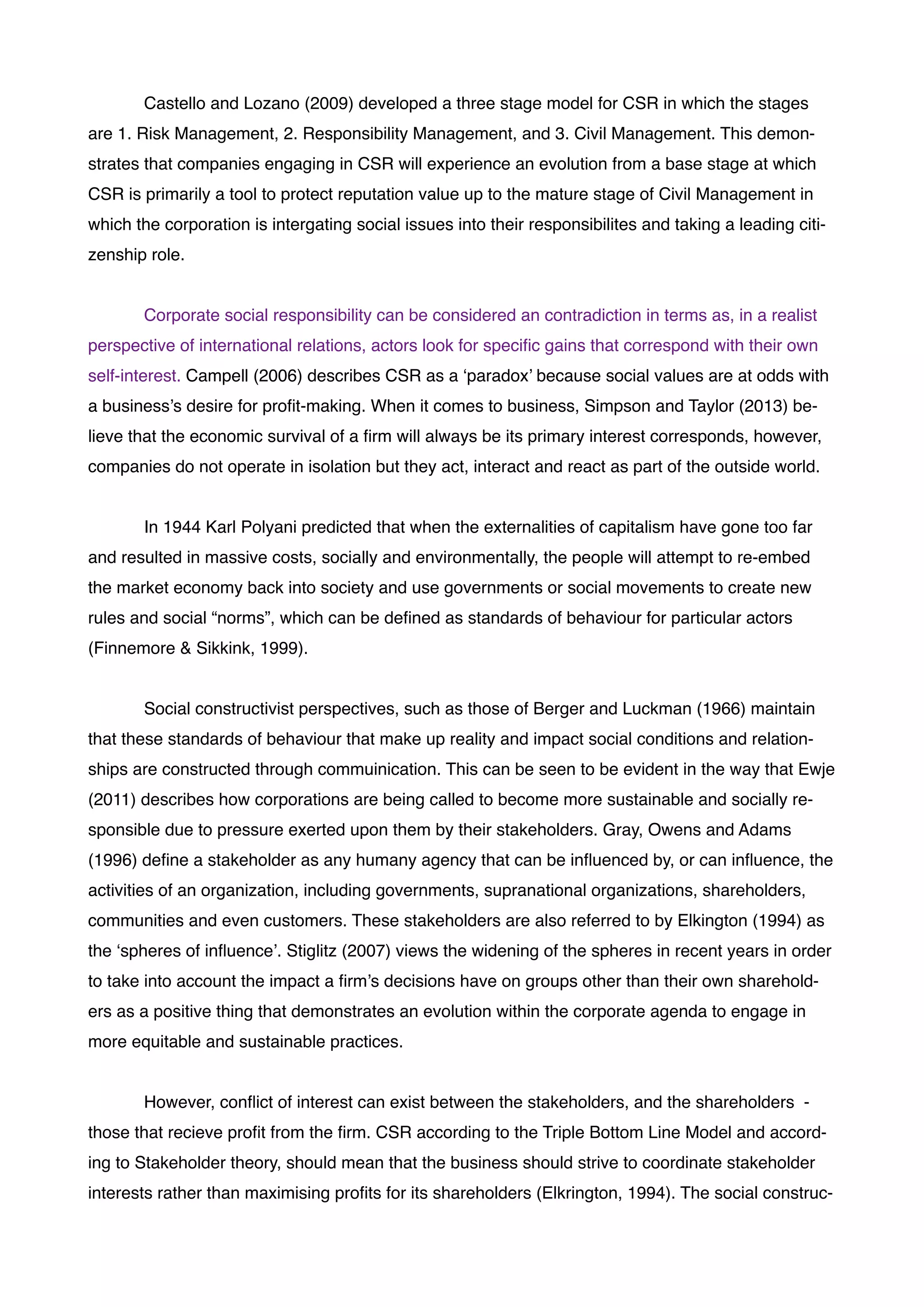 ! Castello and Lozano (2009) developed a three stage model for CSR in which the stages
are 1. Risk Management, 2. Responsibility Management, and 3. Civil Management. This demon-
strates that companies engaging in CSR will experience an evolution from a base stage at which
CSR is primarily a tool to protect reputation value up to the mature stage of Civil Management in
which the corporation is intergating social issues into their responsibilites and taking a leading citi-
zenship role. !
!
! Corporate social responsibility can be considered an contradiction in terms as, in a realist
perspective of international relations, actors look for speciﬁc gains that correspond with their own
self-interest. Campell (2006) describes CSR as a ‘paradox’ because social values are at odds with
a business’s desire for proﬁt-making. When it comes to business, Simpson and Taylor (2013) be-
lieve that the economic survival of a ﬁrm will always be its primary interest corresponds, however,
companies do not operate in isolation but they act, interact and react as part of the outside world.!
!
! In 1944 Karl Polyani predicted that when the externalities of capitalism have gone too far
and resulted in massive costs, socially and environmentally, the people will attempt to re-embed
the market economy back into society and use governments or social movements to create new
rules and social “norms”, which can be deﬁned as standards of behaviour for particular actors
(Finnemore & Sikkink, 1999). !
!
! Social constructivist perspectives, such as those of Berger and Luckman (1966) maintain
that these standards of behaviour that make up reality and impact social conditions and relation-
ships are constructed through commuinication. This can be seen to be evident in the way that Ewje
(2011) describes how corporations are being called to become more sustainable and socially re-
sponsible due to pressure exerted upon them by their stakeholders. Gray, Owens and Adams
(1996) deﬁne a stakeholder as any humany agency that can be inﬂuenced by, or can inﬂuence, the
activities of an organization, including governments, supranational organizations, shareholders,
communities and even customers. These stakeholders are also referred to by Elkington (1994) as
the ‘spheres of inﬂuence’. Stiglitz (2007) views the widening of the spheres in recent years in order
to take into account the impact a ﬁrm’s decisions have on groups other than their own sharehold-
ers as a positive thing that demonstrates an evolution within the corporate agenda to engage in
more equitable and sustainable practices.!
!
! However, conﬂict of interest can exist between the stakeholders, and the shareholders -
those that recieve proﬁt from the ﬁrm. CSR according to the Triple Bottom Line Model and accord-
ing to Stakeholder theory, should mean that the business should strive to coordinate stakeholder
interests rather than maximising proﬁts for its shareholders (Elkrington, 1994). The social construc-
 