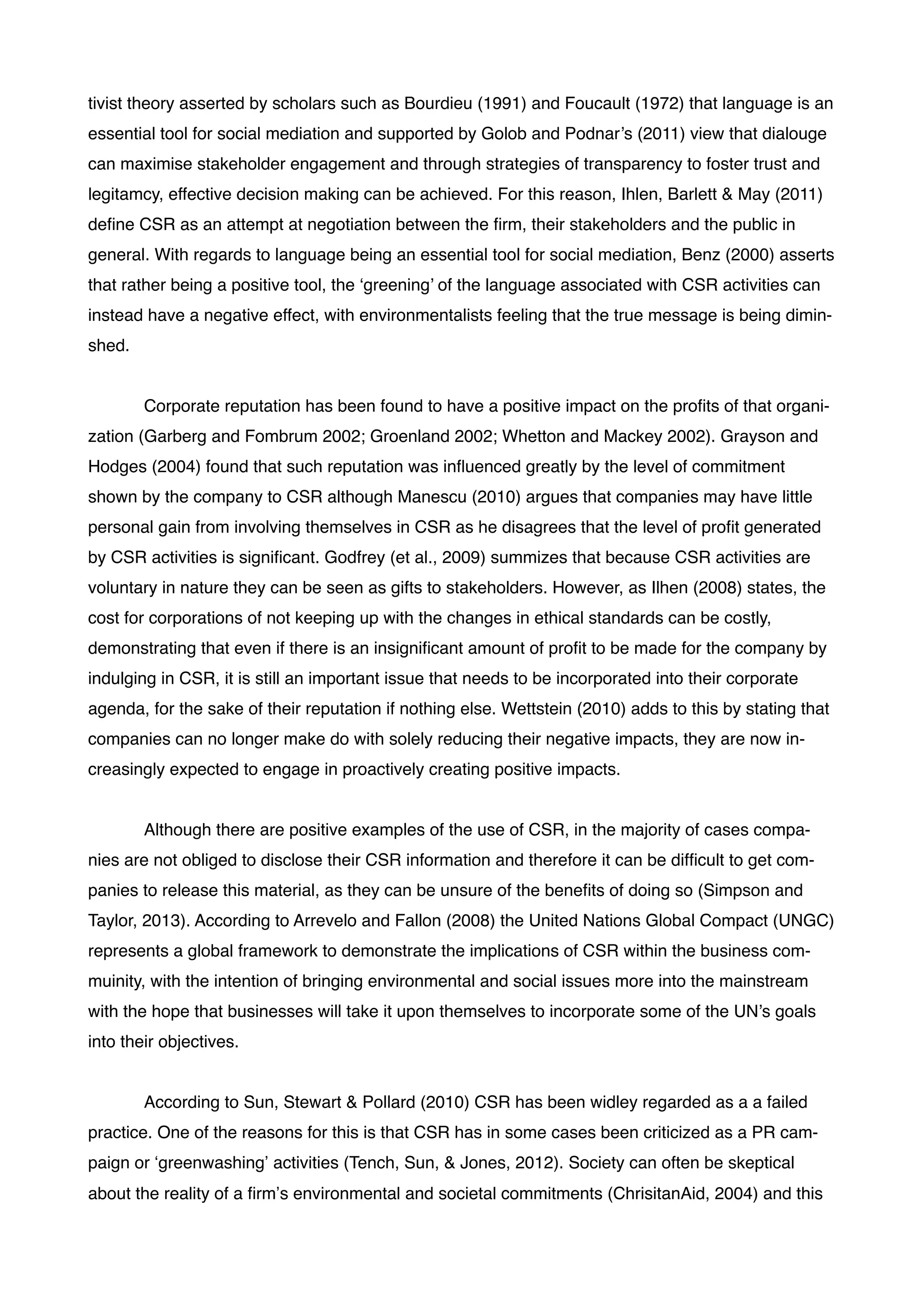 tivist theory asserted by scholars such as Bourdieu (1991) and Foucault (1972) that language is an
essential tool for social mediation and supported by Golob and Podnar’s (2011) view that dialouge
can maximise stakeholder engagement and through strategies of transparency to foster trust and
legitamcy, effective decision making can be achieved. For this reason, Ihlen, Barlett & May (2011)
deﬁne CSR as an attempt at negotiation between the ﬁrm, their stakeholders and the public in
general. With regards to language being an essential tool for social mediation, Benz (2000) asserts
that rather being a positive tool, the ‘greening’ of the language associated with CSR activities can
instead have a negative effect, with environmentalists feeling that the true message is being dimin-
shed.!
!
! Corporate reputation has been found to have a positive impact on the proﬁts of that organi-
zation (Garberg and Fombrum 2002; Groenland 2002; Whetton and Mackey 2002). Grayson and
Hodges (2004) found that such reputation was inﬂuenced greatly by the level of commitment
shown by the company to CSR although Manescu (2010) argues that companies may have little
personal gain from involving themselves in CSR as he disagrees that the level of proﬁt generated
by CSR activities is signiﬁcant. Godfrey (et al., 2009) summizes that because CSR activities are
voluntary in nature they can be seen as gifts to stakeholders. However, as Ilhen (2008) states, the
cost for corporations of not keeping up with the changes in ethical standards can be costly,
demonstrating that even if there is an insigniﬁcant amount of proﬁt to be made for the company by
indulging in CSR, it is still an important issue that needs to be incorporated into their corporate
agenda, for the sake of their reputation if nothing else. Wettstein (2010) adds to this by stating that
companies can no longer make do with solely reducing their negative impacts, they are now in-
creasingly expected to engage in proactively creating positive impacts.!
!
! Although there are positive examples of the use of CSR, in the majority of cases compa-
nies are not obliged to disclose their CSR information and therefore it can be difﬁcult to get com-
panies to release this material, as they can be unsure of the beneﬁts of doing so (Simpson and
Taylor, 2013). According to Arrevelo and Fallon (2008) the United Nations Global Compact (UNGC)
represents a global framework to demonstrate the implications of CSR within the business com-
muinity, with the intention of bringing environmental and social issues more into the mainstream
with the hope that businesses will take it upon themselves to incorporate some of the UN’s goals
into their objectives.!
!
! According to Sun, Stewart & Pollard (2010) CSR has been widley regarded as a a failed
practice. One of the reasons for this is that CSR has in some cases been criticized as a PR cam-
paign or ‘greenwashing’ activities (Tench, Sun, & Jones, 2012). Society can often be skeptical
about the reality of a ﬁrm’s environmental and societal commitments (ChrisitanAid, 2004) and this
 