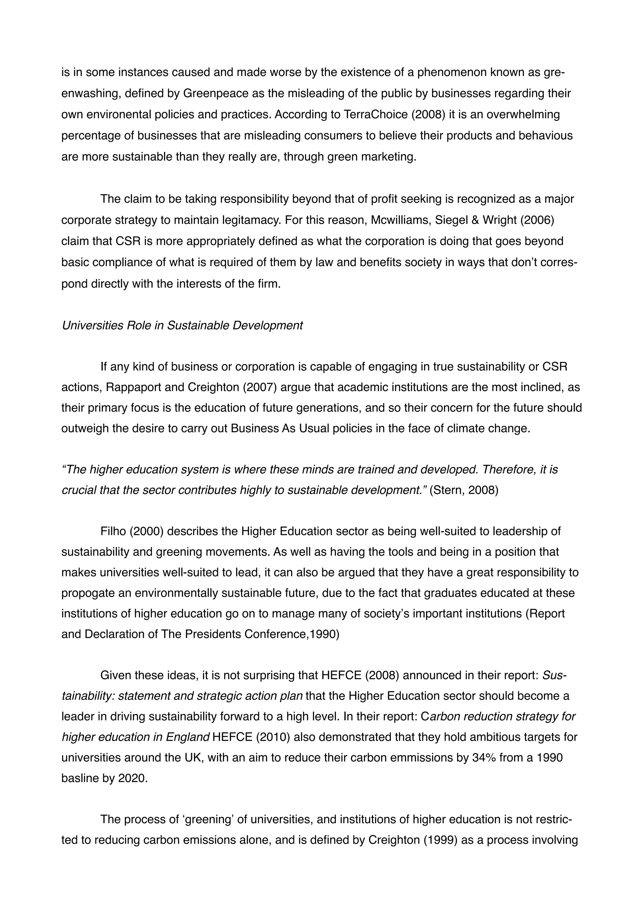 is in some instances caused and made worse by the existence of a phenomenon known as gre-
enwashing, deﬁned by Greenpeace as the misleading of the public by businesses regarding their
own environental policies and practices. According to TerraChoice (2008) it is an overwhelming
percentage of businesses that are misleading consumers to believe their products and behavious
are more sustainable than they really are, through green marketing. !
!
! The claim to be taking responsibility beyond that of proﬁt seeking is recognized as a major
corporate strategy to maintain legitamacy. For this reason, Mcwilliams, Siegel & Wright (2006)
claim that CSR is more appropriately deﬁned as what the corporation is doing that goes beyond
basic compliance of what is required of them by law and beneﬁts society in ways that don’t corres-
pond directly with the interests of the ﬁrm. !
!
Universities Role in Sustainable Development!
!
! If any kind of business or corporation is capable of engaging in true sustainability or CSR
actions, Rappaport and Creighton (2007) argue that academic institutions are the most inclined, as
their primary focus is the education of future generations, and so their concern for the future should
outweigh the desire to carry out Business As Usual policies in the face of climate change. !
!
“The higher education system is where these minds are trained and developed. Therefore, it is
crucial that the sector contributes highly to sustainable development.” (Stern, 2008)!
!
! Filho (2000) describes the Higher Education sector as being well-suited to leadership of
sustainability and greening movements. As well as having the tools and being in a position that
makes universities well-suited to lead, it can also be argued that they have a great responsibility to
propogate an environmentally sustainable future, due to the fact that graduates educated at these
institutions of higher education go on to manage many of society’s important institutions (Report
and Declaration of The Presidents Conference,1990)!
!
! Given these ideas, it is not surprising that HEFCE (2008) announced in their report: Sus-
tainability: statement and strategic action plan that the Higher Education sector should become a
leader in driving sustainability forward to a high level. In their report: Carbon reduction strategy for
higher education in England HEFCE (2010) also demonstrated that they hold ambitious targets for
universities around the UK, with an aim to reduce their carbon emmissions by 34% from a 1990
basline by 2020. !
!
! The process of ‘greening’ of universities, and institutions of higher education is not restric-
ted to reducing carbon emissions alone, and is deﬁned by Creighton (1999) as a process involving
 