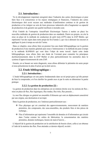 7
2.1. Introduction :
Vu le développement important enregistré dans l’industrie des cartes électroniques et pour
faire face à la concurrence et les enjeux stratégiques et financiers, l’industrie des cartes
électroniques doit avoir recours aux méthodes d’amélioration continue et de gestion de
production et les intégrer au sein de leurs processus industriels afin d’augmenter sa capacité
de production et de garantir une qualité meilleure à moindre cout.
D’où l’intérêt de l’entreprise AsteelFlash Electronique Tunisie à mettre en place les
nouvelles méthodes de gestion de production dans ses standards. Parmi ces projets, on cite la
mise en place de la méthode de conducteur de petit train (CPT) dans la ZAP Muller, qui
représente l’un des sujets dans notre projet de fin d’année 2, qui vise à démunir les encours et
appliquer le juste à temps au sein de l’usine.
Dans ce chapitre, nous allons faire en premier lieu une étude bibliographique sur la gestion
de production d’une manière générale puis nous s’intéresserons à la méthode de juste à temps
et la méthode KANBAN qui vont faire l’objet de notre travail. Après cette étude
bibliographique, nous allons faire une étude de l’existant pour connaitre les principaux
dysfonctionnements dans la ZAP Muller et plus particulièrement les anomalies dans le
système d’approvisionnement de cette ZAP.
Ensuite, en se basant sur notre diagnostic, nous allons délimiter le périmètre de notre projet
et nous présenterons le plan d’action qu’on doit suivre.
2.2. Etude bibliographique :
2.2.1. Introduction :
L’étude bibliographique est une partie fondamentale dans un tel projet parce qu’elle permet
de bien le comprendre, et d’en clarifier les grands axes et par la suite en déterminer la partie
pratique.
2.2.2. La gestion de production [2] :
La gestion de production dans les entreprises est en relation étroite avec les notions de flux ;
mise en place de flux, flux logistiques, flux tendus, flux tirés, flux poussés…
Le mot flux désigne en général un ensemble d’éléments qui sont en déplacement caractérisé
par une origine, une destination et un trajet.
Dans la gestion de production, on s’intéresse particulièrement aux :
 Flux physique qui est constitué des approvisionnements, mouvement de matières
premières, des composants, des sous-ensembles, des produits finis et des pièces de
rechange...
 Flux d’information qui représente l’ensemble de données et d’information qui circule
dans l’usine comme les ordres de fabrication, la consommation des matières
premières, données techniques, heures de main d’œuvre…
L’objectif de la gestion de production est la satisfaction de besoin client, celle-ci est obtenue
à l’aide de la maitrise des flux. Pour atteindre ce dernier objectif, on doit :
 