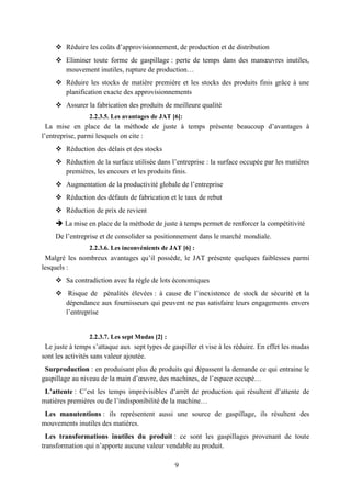 9
 Réduire les coûts d’approvisionnement, de production et de distribution
 Eliminer toute forme de gaspillage : perte de temps dans des manœuvres inutiles,
mouvement inutiles, rupture de production…
 Réduire les stocks de matière première et les stocks des produits finis grâce à une
planification exacte des approvisionnements
 Assurer la fabrication des produits de meilleure qualité
2.2.3.5. Les avantages de JAT [6]:
La mise en place de la méthode de juste à temps présente beaucoup d’avantages à
l’entreprise, parmi lesquels on cite :
 Réduction des délais et des stocks
 Réduction de la surface utilisée dans l’entreprise : la surface occupée par les matières
premières, les encours et les produits finis.
 Augmentation de la productivité globale de l’entreprise
 Réduction des défauts de fabrication et le taux de rebut
 Réduction de prix de revient
 La mise en place de la méthode de juste à temps permet de renforcer la compétitivité
De l’entreprise et de consolider sa positionnement dans le marché mondiale.
2.2.3.6. Les inconvénients de JAT [6] :
Malgré les nombreux avantages qu’il possède, le JAT présente quelques faiblesses parmi
lesquels :
 Sa contradiction avec la règle de lots économiques
 Risque de pénalités élevées : à cause de l’inexistence de stock de sécurité et la
dépendance aux fournisseurs qui peuvent ne pas satisfaire leurs engagements envers
l’entreprise
2.2.3.7. Les sept Mudas [2] :
Le juste à temps s’attaque aux sept types de gaspiller et vise à les réduire. En effet les mudas
sont les activités sans valeur ajoutée.
Surproduction : en produisant plus de produits qui dépassent la demande ce qui entraine le
gaspillage au niveau de la main d’œuvre, des machines, de l’espace occupé…
L’attente : C’est les temps imprévisibles d’arrêt de production qui résultent d’attente de
matières premières ou de l’indisponibilité de la machine…
Les manutentions : ils représentent aussi une source de gaspillage, ils résultent des
mouvements inutiles des matières.
Les transformations inutiles du produit : ce sont les gaspillages provenant de toute
transformation qui n’apporte aucune valeur vendable au produit.
 