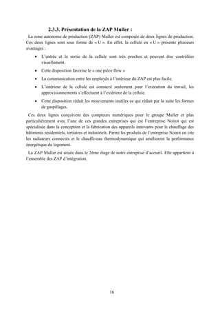 16
2.3.3. Présentation de la ZAP Muller :
La zone autonome de production (ZAP) Muller est composée de deux lignes de production.
Ces deux lignes sont sous forme de « U ». En effet, la cellule en « U » présente plusieurs
avantages :
 L’entrée et la sortie de la cellule sont très proches et peuvent être contrôlées
visuellement.
 Cette disposition favorise le « one pièce flow »
 La communication entre les employés à l’intérieur du ZAP est plus facile.
 L’intérieur de la cellule est consacré seulement pour l’exécution du travail, les
approvisionnements s’effectuent à l’extérieur de la cellule.
 Cette disposition réduit les mouvements inutiles ce qui réduit par la suite les formes
de gaspillages.
Ces deux lignes conçoivent des compteurs numériques pour le groupe Muller et plus
particulièrement avec l’une de ces grandes entreprises qui est l’entreprise Noirot qui est
spécialisée dans la conception et la fabrication des appareils innovants pour le chauffage des
bâtiments résidentiels, tertiaires et industriels. Parmi les produits de l’entreprise Noirot on cite
les radiateurs connectés et le chauffe-eau thermodynamique qui améliorent la performance
énergétique du logement.
La ZAP Muller est située dans le 2éme étage de notre entreprise d’accueil. Elle appartient à
l’ensemble des ZAP d’intégration.
 