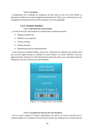 30
2.4.2.7. Conclusion :
L’implantation de la méthode du conducteur de petit train au sein de la ZAP Muller va
permettre d’améliorer le système d’approvisionnement de la ZAP ce qui va aboutir par la suite
à augmenter la productivité de la ZAP et diminuer le taux de gaspillage.
2.4.3. Chantier Kanban :
2.4.3.1. Fabrication des cartes Kanban :
Le contenu de notre carte Kanban est constitué par les éléments suivants :
 Référence produit fini
 Référence du composant
 Numéro de ligne
 Numéro de poste
 Quantité par unité de conditionnement
Avant de lancer le chantier Kanban, nous avons sélectionné les références des produits finis
qui vont être approvisionnés en utilisant les cartes Kanban. Les autres références vont être
approvisionnées seulement à l’aide des boucles de petit train, dont nous avons déjà calculé les
fréquences, sans avoir recours aux cartes Kanbans.
Figure 2.13 : Exemple d’une carte Kanban
2.4.3.2. Conception des lanceurs des cartes Kanbans :
Tout en tenant compte de l’aspect ergonomique des postes de travail concernés par le
système Kanban et en éliminant les mouvements inutiles des employés lors de lancement des
 