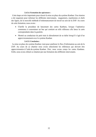 32
2.4.3.4. Formation des opérateurs :
Cette étape est très importante pour réussir la mise en place du système Kanban. Une réunion
a été organisée pour informer les différents intervenants, magasiniers, machinistes et chefs
des lignes, de la nouvelle méthode d’ordonnancement de travail au sein de la ZAP. Au cours
de cette formation, nous avons :
 Clarifié la procédure de lancement des cartes Kanbans, lorsque l’opératrice
commence à consommer un bac qui contient un telle référence elle lance la carte
correspondante dans la goulette.
 Montré au conducteur de petit train le déroulement de sa tâche lorsqu’il s’agit d’un
approvisionnement avec le système Kanban
2.4.3.5. Conclusion :
La mise en place du système Kanban vient pour améliorer le flux d’information au sein de la
ZAP. Au cours de ce chantier nous avons sélectionné les références qui doivent être
approvisionnées à l’aide du système Kanban. Puis, nous avons conçu les cartes Kanbans.
Enfin, nous avons clôturé ce chantier par une formation des différents intervenants.
 