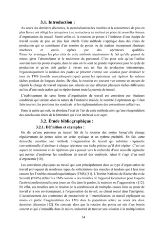 34
3.1. Introduction :
Au cours des dernières décennies, la mondialisation des marchés et la concurrence de plus en
plus féroce ont obligé les entreprises à se restructurer en mettant en place de nouvelles formes
d’organisation du travail. Parmi celles-ci, la rotation de postes à l’intérieur d’une équipe de
travail suscite de plus en plus leur intérêt. Cette méthode s’applique dans des zones de
production qui se constituent d’un nombre de postes ou de stations incorporant plusieurs
machines et outils opérés par des opérateurs qualifiés.
Parmi les avantages les plus cités de cette méthode mentionnons le fait qu’elle permet de
mieux gérer l’absentéisme et le roulement du personnel. C’est pour cela qu’on l’utilise
souvent dans les postes risqués, dans le sens où ils sont de grande importance pour le cycle de
production et qu’on doit garder à travers eux un flux de production ininterrompu.
Ergonomiquement la rotation des postes se présente comme une solution pour diminuer le
taux du TMS (trouble musculosquelettique) parmi les opérateurs qui répètent les mêmes
tâches pendant de longues durées. De plus, la rotation est souvent vue comme un moyen de
répartir la charge de travail imposée aux salariés en leur affectant plusieurs tâches différentes
au lieu d’une seule action qui se répète durant toute la journée de travail.
L’établissement de cette forme d’organisation de travail est contrainte par plusieurs
conditions qui varient selon la nature de l’industrie étudiée, le nombre d’opérateurs qu’il faut
faire tourner, les positions des syndicats et les réglementations des conventions collectives.
Dans la partie qui suit, on abordera l’état de l’art de cette méthode ainsi qu’une récapitulation
des conclusions tirées de la littérature qui s’est intéressé à ce sujet.
3.2. Étude bibliographique :
3.2.1. Définition et exemples :
On dit qu’une personne au travail fait de la rotation des postes lorsqu’elle change
régulièrement de postes selon un ordre cyclique et un rythme préétabli. En fait, cette
démarche constitue une méthode d’organisation de travail qui substitue l’approche
conventionnelle d’attribuer à chaque opérateur une tâche précise qu’il doit répéter. C’est cet
aspect de monotonie et de répétition qui a poussé vers la recherche d’une nouvelle approche
qui permet d’améliorer les conditions de travail des employés. Ainsi il s’agit d’un outil
d’ergonomie [10].
Les contraintes physiques au travail qui sont principalement dues au type d’organisation de
travail provoquent de nombreux types de sollicitations des muscles et tendons qui à leur tour
causent les Troubles musculosquelettiques (TMS) [11]. L’Institut National de Recherche et de
Sécurité (INRS) définit les TMS comme « des troubles de l'appareil locomoteur pour lesquels
l'activité professionnelle peut jouer un rôle dans la genèse, le maintien ou l’aggravation » [12].
En effet, ces troubles sont le résultat de la combinaison de multiples causes liées au poste de
travail et à son environnement, à l'organisation du travail, au climat social dans l'entreprise.
L’accroissement des contraintes de productivité et l’intensification du travail expliquent au
moins en partie l’augmentation des TMS dans la population active au cours des deux
dernières décennies [12]. On constate alors que la rotation des postes est née d’un besoin
concret et qui s’intensifie dans le milieu industriel de trouver une solution à la multiplication
 