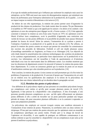 35
d’un type de maladie professionnel qui n’influence pas seulement les employés mais aussi les
entreprises, car les TMS sont aussi une source de désorganisation majeure, qui entraînent une
baisse de performance pour l'entreprise (diminution de la productivité, de la qualité…) et ont
un impact majeur en matière d'absentéisme et de turnover [12].
En dehors de son rôle ergonomique, la rotation des postes permet aussi d’augmenter la
productivité des chaines de production. Une étude menée dans les années 70s par Maramatsu
et al publiée en 1987 traitait ce qui a été appelé par les auteurs « les désirs et les souhaits » des
opérateurs et ceux des entreprises pour dégager un dit « Fusion system » [13]. Cette approche
consistait à instaurer la rotation au sein d’une usine Toyota en 1975, les opérateurs avait la
liberté d’utiliser leurs compétences, avoir la possibilité d’apprendre sans restriction une
variété de travaux sur des postes différents et la possibilité de prendre leurs pauses librement
pendant les heures de travail. Selon les auteurs, l’instauration de ce système a permis à
l’entreprise d’améliorer sa productivité et la qualité de ses véhicules [13]. Par ailleurs, on
perçoit la rotation des postes comme un moyen qui permet de consolider les connaissances
des ouvriers des procédés de fabrication. Freiboth et coll ont étudié plusieurs usines
d’assemblage automobiles en Angleterre, en France et en Allemagne [14]. Les objectifs de
cette étude étaient la caractérisation des solutions technologiques des systèmes de production
et les systèmes organisationnels, en particulier leurs répercussions sur la productivité et les
ouvriers. Les informations ont été recueillies à l’aide de questionnaires et d’entretiens
individuels avec tous les intervenants dans les différentes usines. Les résultats montrent que
tous les directeurs de département croient à la nécessité d’instaurer la rotation des postes dans
leurs départements. Il y existe un consensus général que la rotation de poste est un moyen
d’amélioration continue qui a des retombés positives sur la production. [14]
Pour conclure, la rotation des postes s’avère comme un outil promettant qui à la fois traite les
problèmes d’ergonomie et de productivité. Il convient d’ajouter que l’instauration de cet outil
est en relation avec les qualifications des employés et la notion de la polyvalence de
l’opérateur dans une chaine industrielle qu’on abordera dans le paragraphe suivant.
3.2.2. Rotation des postes et polyvalence :
Une définition de la polyvalence stipule qu’une personne est considérée polyvalente lorsque
ses compétences sont variées et qu’elle peut occuper plusieurs postes de travail [15].
Également, il faut préciser la « disponibilité » des compétences. À titre d’exemple, si une
personne possède plusieurs compétences au sens qu’elle opère efficacement sur plusieurs
postes différents et elle a arrêté de travailler sur un poste particulier pendant une longue
période de temps, elle peut rencontrer plusieurs difficultés si on la contraint à reprendre ce
poste sans préparation préalable.
La polyvalence des employés est souvent évoquée comme une condition nécessaire à
l’instauration d’une rotation de postes. Néanmoins, la corrélation entre ces deux notions est
réciproque. D’une part une rotation des postes nécessite que les opérateurs aient un ensemble
de compétences spécifiques aux postes traités. D’autre part si la charge de travail de
l’opérateur est diversifiée, il sera capable de pratiquer ses différents connaissances à un
rythme ordonné ce que lui consolide la « disponibilité » de ses compétences et par suite ça lui
permet d’améliorer sa polyvalence.
 