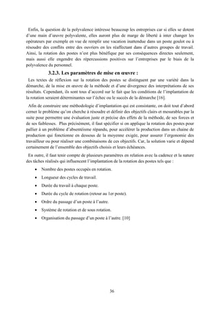36
Enfin, la question de la polyvalence intéresse beaucoup les entreprises car si elles se dotent
d’une main d’œuvre polyvalente, elles auront plus de marge de liberté à inter changer les
opérateurs par exemple en vue de remplir une vacation inattendue dans un poste goulot ou à
résoudre des conflits entre des ouvriers en les réaffectant dans d’autres groupes de travail.
Ainsi, la rotation des postes n’est plus bénéfique par ses conséquences directes seulement,
mais aussi elle engendre des répercussions positives sur l’entreprises par le biais de la
polyvalence du personnel.
3.2.3. Les paramètres de mise en œuvre :
Les textes de réflexion sur la rotation des postes se distinguent par une variété dans la
démarche, de la mise en œuvre de la méthode et d’une divergence des interprétations de ses
résultats. Cependant, ils sont tous d’accord sur le fait que les conditions de l’implantation de
la rotation seraient déterminantes sur l’échec ou le succès de la démarche [16].
Afin de construire une méthodologie d’implantation qui est consistante, on doit tout d’abord
cerner le problème qu’on cherche à résoudre et définir des objectifs clairs et mesurables par la
suite pour permettre une évaluation juste et précise des effets de la méthode, de ses forces et
de ses faiblesses. Plus précisément, il faut spécifier si on applique la rotation des postes pour
pallier à un problème d’absentéisme répandu, pour accélérer la production dans un chaine de
production qui fonctionne en dessous de la moyenne exigée, pour assurer l’ergonomie des
travailleur ou pour réaliser une combinaisons de ces objectifs. Car, la solution varie et dépend
certainement de l’ensemble des objectifs choisis et leurs échéances.
En outre, il faut tenir compte de plusieurs paramètres en relation avec la cadence et la nature
des tâches réalisés qui influencent l’implantation de la rotation des postes tels que :
 Nombre des postes occupés en rotation.
 Longueur des cycles de travail.
 Durée du travail à chaque poste.
 Durée du cycle de rotation (retour au 1er poste).
 Ordre du passage d’un poste à l’autre.
 Système de rotation et de sous rotation.
 Organisation du passage d’un poste à l’autre. [10]
 