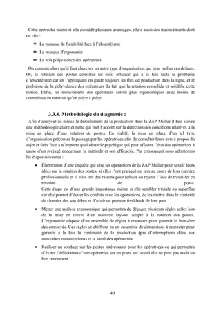 40
Cette approche même si elle possède plusieurs avantages, elle a aussi des inconvénients dont
on cite :
 Le manque de flexibilité face à l’absentéisme
 Le manque d'ergonomie
 Le non polyvalence des opérateurs
On constate alors qu’il faut chercher un autre type d’organisation qui peut pallier ces défauts.
Or, la rotation des postes constitue un outil efficace qui à la fois tacle le problème
d’absentéisme car en l’appliquant on garde toujours un flux de production dans la ligne, et le
problème de la polyvalence des opérateurs du fait que la rotation consolide et solidifie cette
notion. Enfin, les mouvements des opérateurs seront plus ergonomiques avec moins de
contraintes en rotation qu’en pièce à pièce.
3.3.4. Méthodologie du diagnostic :
Afin d’analyser au mieux le déroulement de la production dans la ZAP Muller il faut suivre
une méthodologie claire et nette qui met l’accent sur la détection des conditions relatives à la
mise en place d’une rotation de postes. En réalité, la mise en place d’un tel type
d’organisation préconise le passage par les opératrices afin de consulter leurs avis à propos du
sujet et faire face à n’importe quel obstacle psychique qui peut affecter l’état des opératrices à
cause d’un préjugé concernant la méthode et son efficacité. Par conséquent nous adopterons
les étapes suivantes :
 Élaboration d’une enquête qui vise les opératrices de la ZAP Muller pour savoir leurs
idées sur la rotation des postes, si elles l’ont pratiqué ou non au cours de leur carrière
professionnelle et si elles ont des raisons pour refuser ou rejeter l’idée de travailler en
rotation de poste.
Cette étape est d’une grande importance même si elle sembler triviale ou superflue
car elle permet d’éviter les conflits avec les opératrices, de les mettre dans le contexte
du chantier dès son début et d’avoir un premier feed-back de leur part.
 Mener une analyse ergonomique qui permettra de dégager plusieurs règles utiles lors
de la mise en œuvre d’un nouveau lay-out adapté à la rotation des postes.
L’ergonomie dispose d’un ensemble de règles à respecter pour garantir le bien-être
des employés. Ces règles se chiffrent en un ensemble de dimensions à respecter pour
garantir à la fois la continuité de la production (pas d’interruptions dûes aux
mauvaises manutentions) et la santé des opérateurs.
 Réaliser un sondage sur les postes intéressants pour les opératrices ce qui permettra
d’éviter l’affectation d’une opératrice sur un poste sur lequel elle ne peut pas avoir un
bon rendement.
 