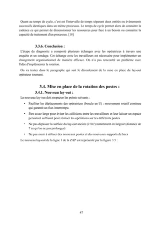 47
Quant au temps de cycle, c’est est l'intervalle de temps séparant deux entités ou évènements
successifs identiques dans un même processus. Le temps de cycle permet alors de connaitre la
cadence ce qui permet de dimensionner les ressources pour face à un besoin ou connaitre la
capacité de traitement d'un processus. [18]
3.3.6. Conclusion :
L'étape du diagnostic a comporté plusieurs échanges avec les opératrices à travers une
enquête et un sondage. Cet échange avec les travailleurs est nécessaire pour implémenter un
changement organisationnel de manière efficace. On n’a pas rencontré un problème avec
l'idée d'implémenter la rotation.
On va traiter dans le paragraphe qui suit le déroulement de la mise en place du lay-out
opérateur tournant.
3.4. Mise en place de la rotation des postes :
3.4.1. Nouveau lay-out :
Le nouveau lay-out doit respecter les points suivants :
• Faciliter les déplacements des opératrices (boucle en U) : mouvement rotatif continue
qui garantit un flux interrompu
• Être assez large pour éviter les collisions entre les travailleurs et leur laisser un espace
personnel suffisant pour réaliser les opérations sur les différents postes
• Ne pas dépasser la surface du lay-out ancien (27m²) notamment en largeur (distance de
7 m qu’on ne pas prolonger)
• Ne pas avoir à utiliser des nouveaux postes et des nouveaux supports de bacs
Le nouveau lay-out de la ligne 1 de la ZAP est représenté par la figure 3.5 :
 