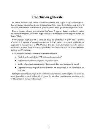 52
Conclusion générale
Le monde industriel évolue dans un environnement de plus en plus complexe et turbulent.
Les entreprises industrielles doivent donc améliorer leurs outils de production pour arriver à
satisfaire les besoins du marché tout en garantissant une bonne qualité et le respect des délais.
Dans ce contexte s’inscrit notre projet de fin d’année 2, au cours duquel on a réussi à mettre
en place la méthode du conducteur de petit train et la méthode de rotation de poste au sein de
la ZAP Muller.
Notre premier projet qui est la mise en place du conducteur de petit train a permis
d’améliorer le système d’approvisionnement de la ZAP, éviter les arrêts de production et
augmenter la productivité de la ZAP. Quant au deuxième projet, la rotation des postes a réussi
de diminuer le temps de cycle et faire gagner la ZAP une heure de travail sur chaque opérateur
par jour soit 7% du temps.
Vu le succès de ces deux chantiers nous recommandons de :
 Généraliser la méthode du CPT sur toutes les autres ZAP
 Implémenter la rotation des postes sur plus de lignes
 Veiller à l’application des principes d’ergonomie dans tous les postes de travail
 Organiser le magasin pour faciliter le travail des magasiniers et les conducteurs de
petit train
Sur le plan personnel, ce projet de fin d’année nous a permis de mettre en place les acquis de
notre formation en génie industriel, d’ajouter de nouvelles connaissances pratiques et de
s’intégrer dans le monde professionnel.
 