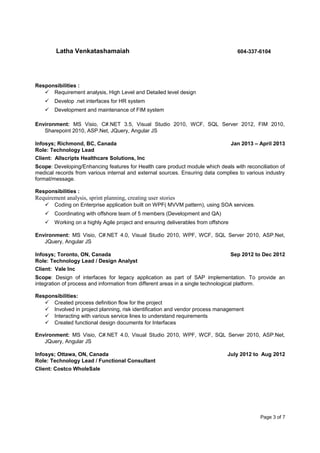 Latha Venkatashamaiah 604-337-6104
Responsibilities :
 Requirement analysis, High Level and Detailed level design
 Develop .net interfaces for HR system
 Development and maintenance of FIM system
Environment: MS Visio, C#.NET 3.5, Visual Studio 2010, WCF, SQL Server 2012, FIM 2010,
Sharepoint 2010, ASP.Net, JQuery, Angular JS
Infosys; Richmond, BC, Canada Jan 2013 – April 2013
Role: Technology Lead
Client: Allscripts Healthcare Solutions, Inc
Scope: Developing/Enhancing features for Health care product module which deals with reconciliation of
medical records from various internal and external sources. Ensuring data complies to various industry
format/message.
Responsibilities :
Requirement analysis, sprint planning, creating user stories
 Coding on Enterprise application built on WPF( MVVM pattern), using SOA services.
 Coordinating with offshore team of 5 members (Development and QA)
 Working on a highly Agile project and ensuring deliverables from offshore
Environment: MS Visio, C#.NET 4.0, Visual Studio 2010, WPF, WCF, SQL Server 2010, ASP.Net,
JQuery, Angular JS
Infosys; Toronto, ON, Canada Sep 2012 to Dec 2012
Role: Technology Lead / Design Analyst
Client: Vale Inc
Scope: Design of interfaces for legacy application as part of SAP implementation. To provide an
integration of process and information from different areas in a single technological platform.
Responsibilities:
 Created process definition flow for the project
 Involved in project planning, risk identification and vendor process management
 Interacting with various service lines to understand requirements
 Created functional design documents for Interfaces
Environment: MS Visio, C#.NET 4.0, Visual Studio 2010, WPF, WCF, SQL Server 2010, ASP.Net,
JQuery, Angular JS
Infosys; Ottawa, ON, Canada July 2012 to Aug 2012
Role: Technology Lead / Functional Consultant
Client: Costco WholeSale
Page 3 of 7
 