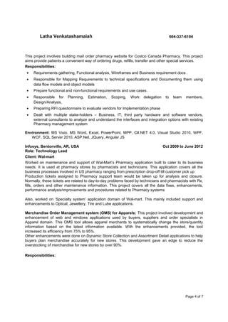 Latha Venkatashamaiah 604-337-6104
This project involves building mail order pharmacy website for Costco Canada Pharmacy. This project
aims provide patients a convenient way of ordering drugs, refills, transfer and other special services.
Responsibilities:
• Requirements gathering, Functional analysis, Wireframes and Business requirement docs .
• Responsible for Mapping Requirements to technical specifications and Documenting them using
data flow models and object models
• Prepare functional and non-functional requirements and use cases .
• Responsible for Planning, Estimation, Scoping, Work delegation to team members,
Design/Analysis,
• Preparing RFI questionnaire to evaluate vendors for Implementation phase
• Dealt with multiple stake-holders – Business, IT, third party hardware and software vendors,
external consultants to analyze and understand the interfaces and integration options with existing
Pharmacy management system
Environment: MS Visio, MS Word, Excel, PowerPoint, MPP, C#.NET 4.0, Visual Studio 2010, WPF,
WCF, SQL Server 2010, ASP.Net, JQuery, Angular JS
Infosys, Bentonville, AR, USA Oct 2009 to June 2012
Role: Technology Lead
Client: Wal-mart
Worked on maintenance and support of Wal-Mart’s Pharmacy application built to cater to its business
needs. It is used at pharmacy stores by pharmacists and technicians. This application covers all the
business processes involved in US pharmacy ranging from prescription drop-off till customer pick up
Production tickets assigned to Pharmacy support team would be taken up for analysis and closure.
Normally, these tickets are related to day-to-day problems faced by technicians and pharmacists with Rx,
fills, orders and other maintenance information. This project covers all the data fixes, enhancements,
performance analysis/improvements and procedures related to Pharmacy systems
Also, worked on ‘Specialty system’ application domain of Wal-mart. This mainly included support and
enhancements to Optical, Jewellery, Tire and Lube applications.
Merchandise Order Management system (OMS) for Apparels: This project involved development and
enhancement of web and windows applications used by buyers, suppliers and order specialists in
Apparel domain. This OMS tool allows apparel merchants to systematically change the store/quantity
information based on the latest information available. With the enhancements provided, the tool
increased its efficiency from 75% to 95%.
Other enhancements were done on Dynamic Store Collection and Assortment Detail applications to help
buyers plan merchandise accurately for new stores. This development gave an edge to reduce the
overstocking of merchandise for new stores by over 90%.
Responsibilities:
Page 4 of 7
 